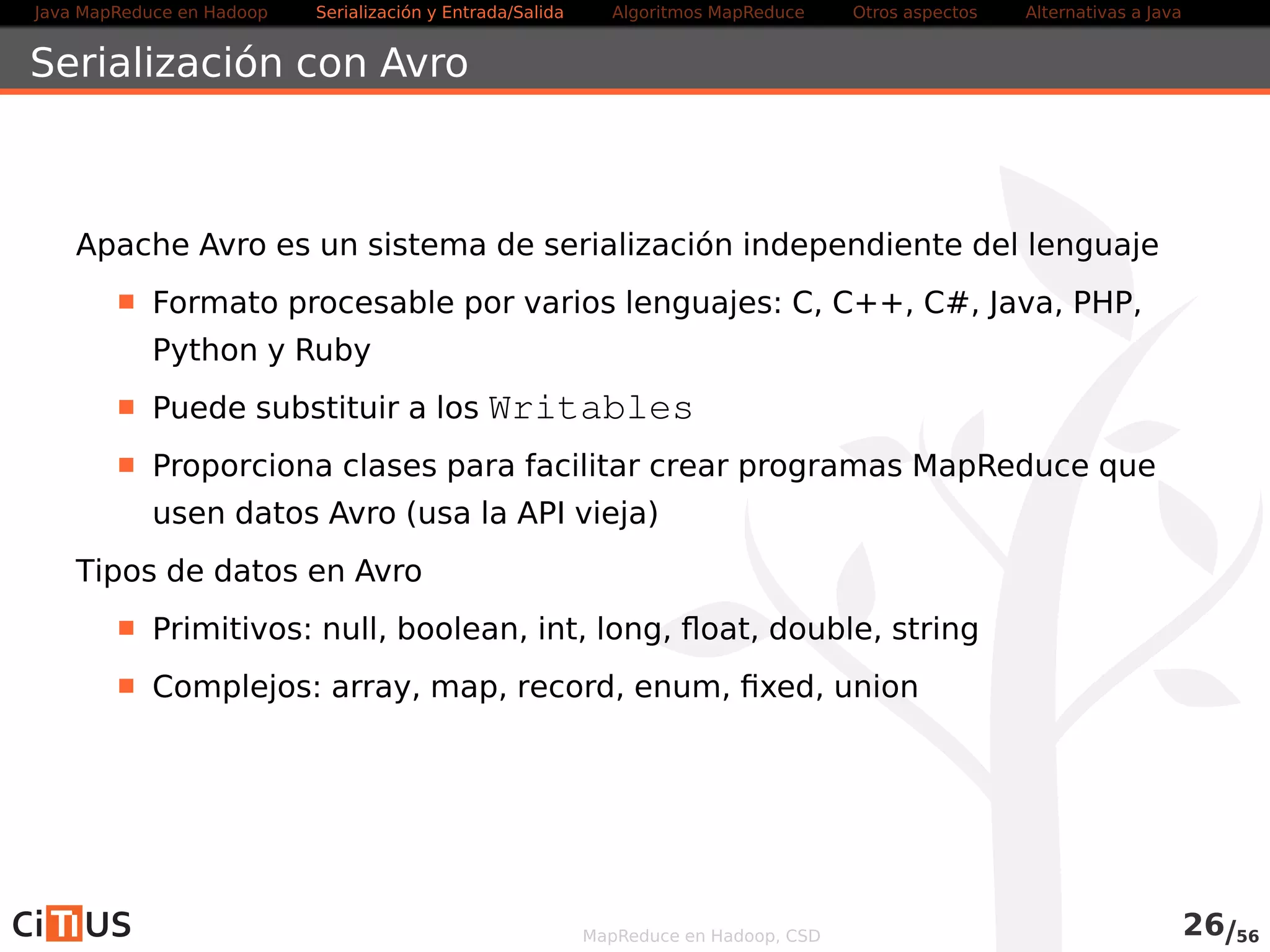 Java MapReduce en Hadoop Serialización y Entrada/Salida Tareas MapReduce Otros aspectos Alternativas a Java 
Avro Datafiles 
Contenedores de objetos similares a los SequenceFile 
Crear un Avro DataFile con la API genérica 
Schema. Parser parser = new Schema. Parser ( ) ; 
Schema schema = 
parser . parse( getClass ( ) .getResourceAsStream( PatentData . avsc ) ) ; 
FileSystem fsout = FileSystem. get (URI . create (out ) , conf ) ; 
OutputStream os = fsout . create (new Path(out ) ) ; 
DatumWriterGenericRecord writer = new 
GenericDatumWriterGenericRecord(schema) ; 
DataFileWriterGenericRecord dataFileWriter = new 
DataFileWriterGenericRecord(writer ) ; 
dataFileWriter . create (schema, os) ; 
GenericRecord patente = new GenericData .Record(schema) ; 
patente . put ( patente , 12345678) ; 
patente . put ( anho , 2013) ; 
patente . put ( pais  , ES ) ; 
dataFileWriter .append(patente) ; 
MapReduce en Hadoop, CSD 27/58 
 