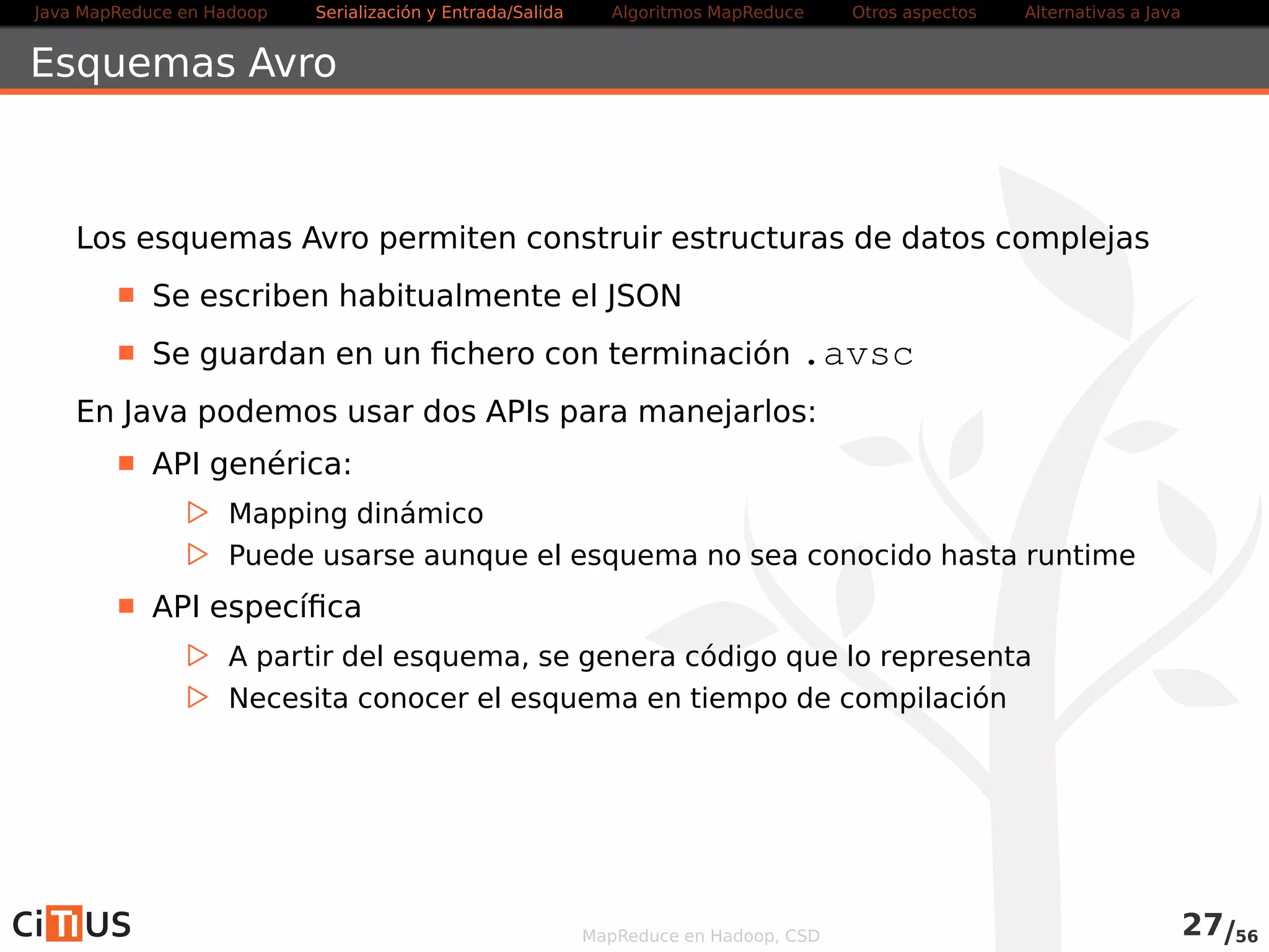 Java MapReduce en Hadoop Serialización y Entrada/Salida Tareas MapReduce Otros aspectos Alternativas a Java 
Ejemplo: WordCount con salida Avro 
Cambios en el WordCountDriver para usar salida Avro: 
job . setInputFormatClass (TextInputFormat . class ) ; 
job . setOutputFormatClass (AvroKeyValueOutputFormat . class ) ; 
job . setMapOutputKeyClass(Text . class ) ; 
job . setMapOutputValueClass ( IntWritable . class ) ; 
AvroJob . setOutputKeySchema( job , Schema. create (Type.STRING) ) ; 
AvroJob . setOutputValueSchema( job , Schema. create (Type. INT) ) ; 
Eliminar las definiciones job.setOutputKeyClass(Text.class) y 
job.setOutputValueClass(IntWritable.class), y no uséis Combiner. 
MapReduce en Hadoop, CSD 28/58 
 