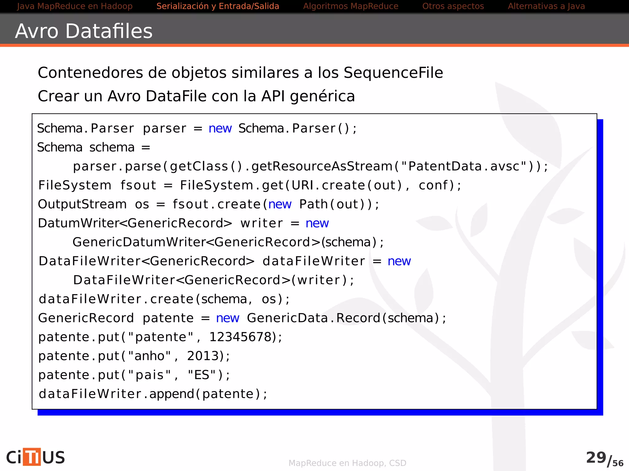 Java MapReduce en Hadoop Serialización y Entrada/Salida Tareas MapReduce Otros aspectos Alternativas a Java 
Ejecutar el WordCount salida Avro en el cluster 
Dependencias en el pom.xml 
hadoop-core (2.5.1), avro (1.7.4 [jar]), avro-mapred (1.7.5, 
[jar,hadoop2]) 
Definición del classpath: 
Definir HADOOP_CLASSPATH (export HADOOP_CLASSPATH) 
para que incluya los jars de avro, avro-mapred y paranamer 
(separados por “:”) 
Definir una variable LIBJARS que incluya los mismos jars, pero 
separados por “,” 
Esos jars los encontramos en $HOME/.m2/repository bajo 
org/apache/avro/avro/1.7.4 y 
org/apache/avro/avro-mapred/1.7.4 
Ejecución: 
$ yarn jar wordcountavro*.jar -libjars $LIBJARS libros 
librosoutavro 
MapReduce en Hadoop, CSD 30/58 
 