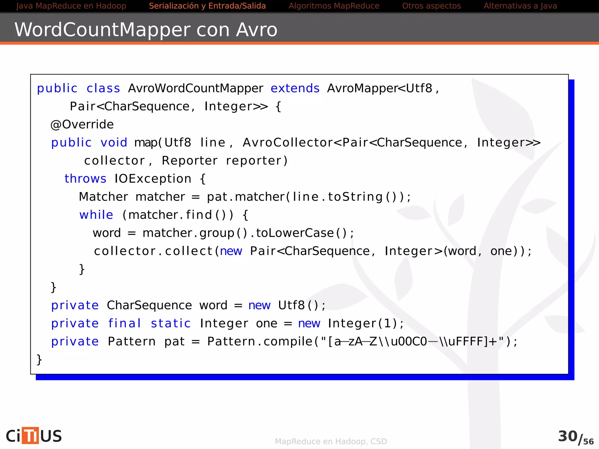 Java MapReduce en Hadoop Serialización y Entrada/Salida Tareas MapReduce Otros aspectos Alternativas a Java 
Verificar la salida Avro 
La salida del código anterior es uno o varios ficheros .avro 
Para leerlo, podemos usar las avro-tools 
Descargar el fichero avro-tools-*.jar desde avro.apache.org 
(la versión estable) 
Ejecutar: 
$ java -jar avro-tools-*.jar tojson fichero.avro 
MapReduce en Hadoop, CSD 31/58 
 