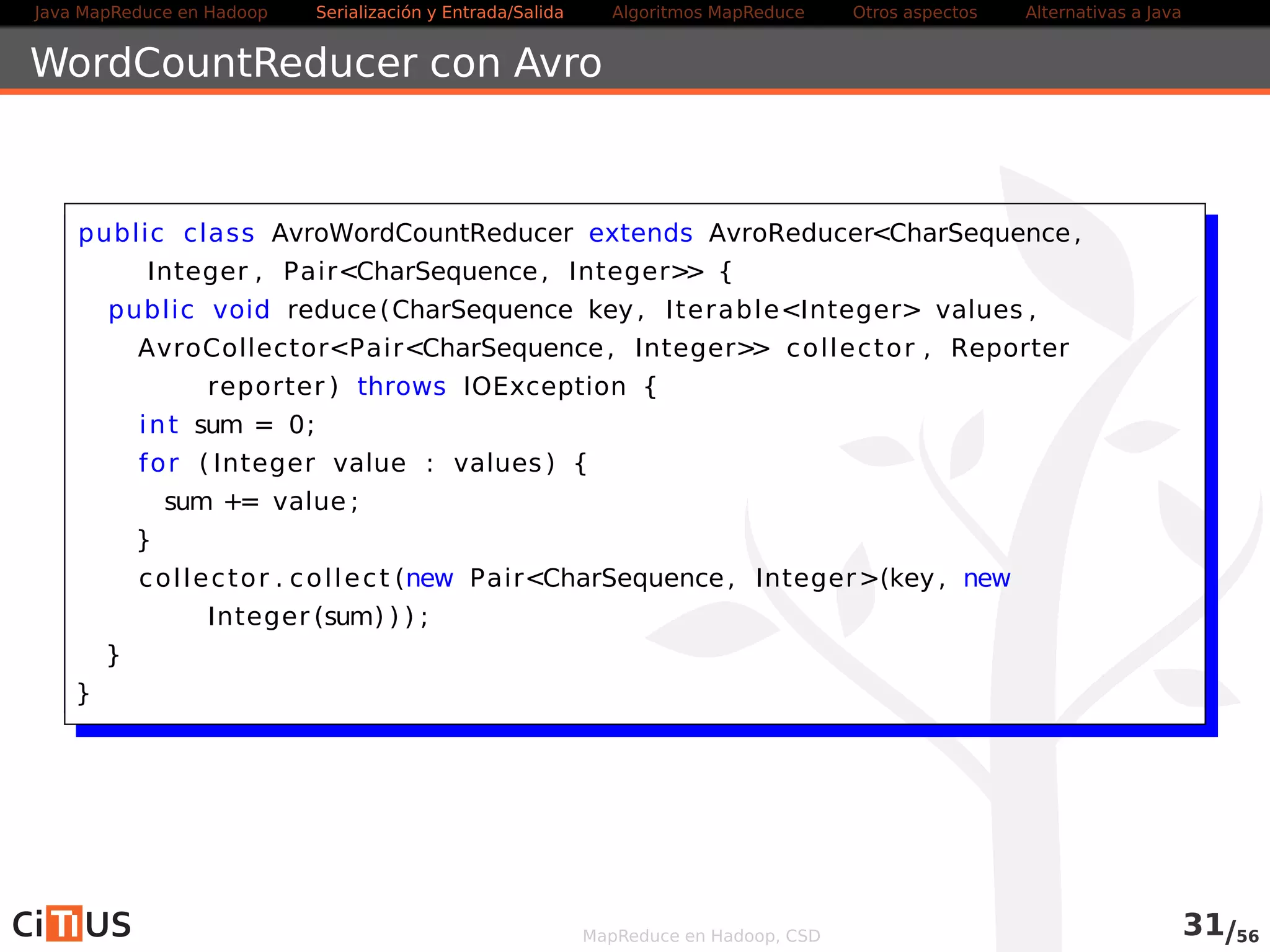 Java MapReduce en Hadoop Serialización y Entrada/Salida Tareas MapReduce Otros aspectos Alternativas a Java 
Índice 
1 Java MapReduce en Hadoop 
2 Serialización y Entrada/Salida 
Entrada/salida con ficheros de texto 
Compresión 
Entrada salida/binaria 
Serialización con Avro 
3 Tareas MapReduce 
Algoritmos: encadenamiento, ordenación, fuentes múltiples 
Localización de dependencias 
Contadores 
Ejemplo avanzado 
4 Otros aspectos 
5 Alternativas a Java 
MapReduce en Hadoop, CSD 
 