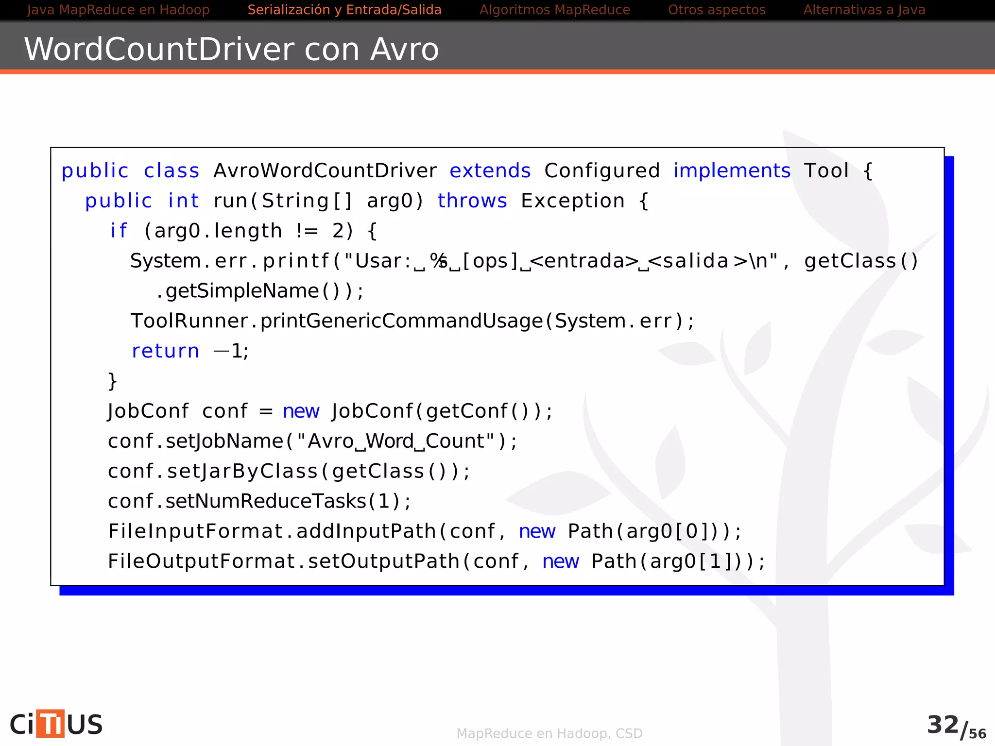 Java MapReduce en Hadoop Serialización y Entrada/Salida Tareas MapReduce Otros aspectos Alternativas a Java 
Encadenamiento de trabajos MapReduce 
Es posible encadenar trabajos MapReduce 
Basta con definir varios jobs y lanzarlos unos detrás de otros 
La salida a disco de un job es leída por el siguiente 
Alternativa 
Usar las clases ChainMapper y ChainReducer 
Permiten encadenar varios mappers seguidos de un reducer y un 
mapper adicional ([MAP+ / REDUCE MAP*]) 
Reduce los accesos a disco 
Para workflows complejos, se puede usar Apache Oozie o Cascading 
MapReduce en Hadoop, CSD 32/58 
 