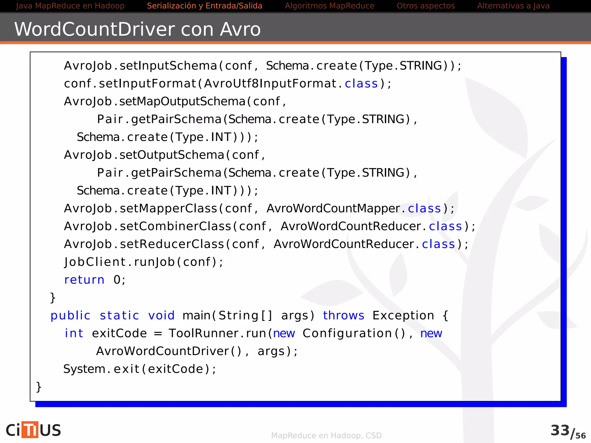 Java MapReduce en Hadoop Serialización y Entrada/Salida Tareas MapReduce Otros aspectos Alternativas a Java 
Ordenación 
Por defecto, MapReduce ordena los registros de entrada por las claves 
Uso para hacer ordenamientos de datos 
Problema si usamos múltiples reducers 
Es posible usar hdfs dfs -getmerge para unirlos 
Lento con ficheros grandes 
MapReduce en Hadoop, CSD 33/58 
 