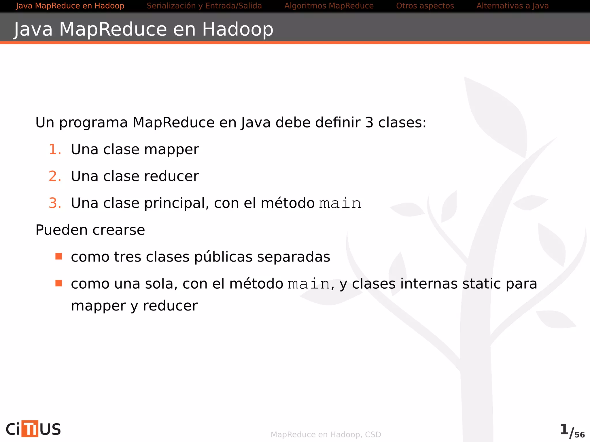 Java MapReduce en Hadoop Serialización y Entrada/Salida Tareas MapReduce Otros aspectos Alternativas a Java 
Java MapReduce en Hadoop 
Un programa MapReduce en Java debe definir 3 clases: 
1. Una clase mapper 
2. Una clase reducer 
3. Una clase principal, con el método main 
Pueden crearse 
como tres clases públicas separadas 
como una sola, con el método main, y clases internas static para 
mapper y reducer 
MapReduce en Hadoop, CSD 1/58 
 