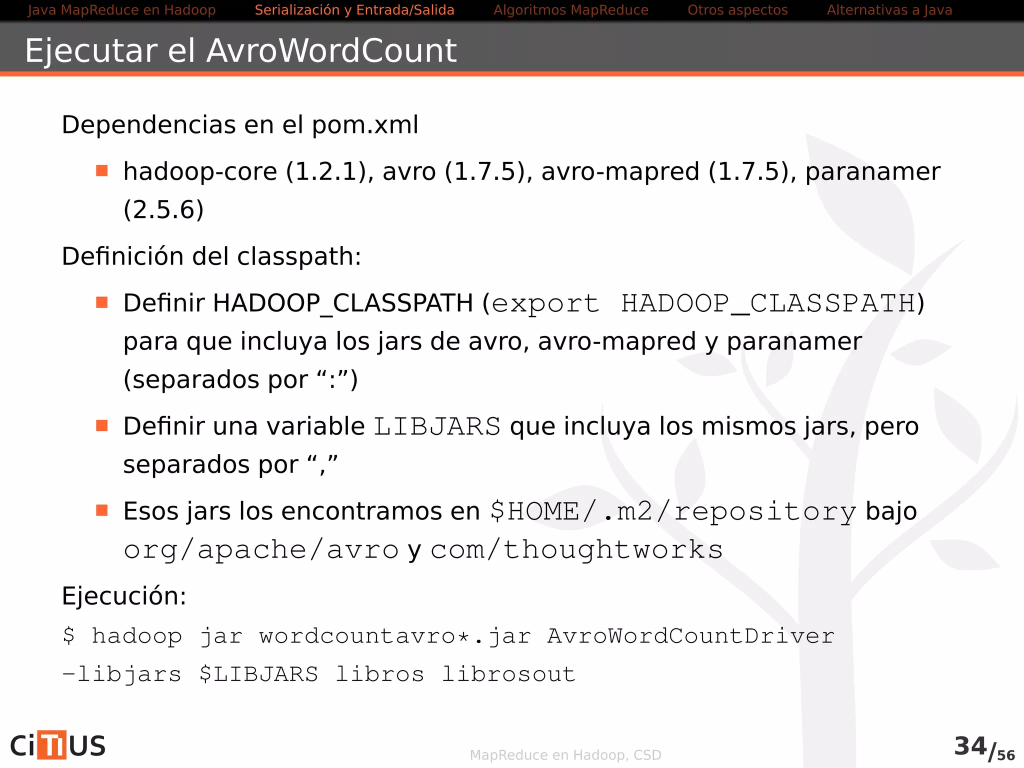 Java MapReduce en Hadoop Serialización y Entrada/Salida Tareas MapReduce Otros aspectos Alternativas a Java 
Total Sort 
Producir un conjunto de ficheros ordenados, que concatenados, formen 
un fichero ordenado global 
Usar como particionador un objeto de la clase 
TotalOrderPartitioner 
Efectúa una ordenación total leyendo marcas de separación de una 
fuente externa 
Usar un InputSampler para obtener las muestras 
MapReduce en Hadoop, CSD 34/58 
 