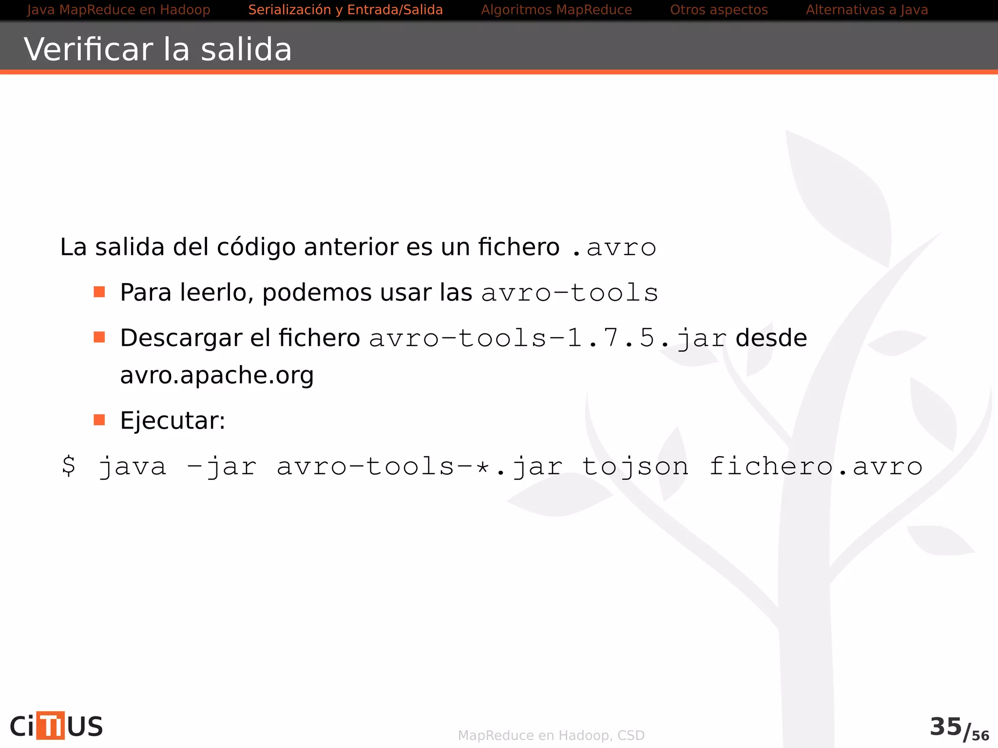 Java MapReduce en Hadoop Serialización y Entrada/Salida Tareas MapReduce Otros aspectos Alternativas a Java 
Secondary Sort 
La ordenación se hace sólo por la clave: 
El orden en que aparecen los valores no está fijado 
Es posible imponer un orden en el que aparecen los valores: 
Hacer que la clave esté compuesta por la clave natural y el valor 
natural (objeto WritableComparable) 
El comparador de ordenación debe ordenar usando esa clave 
compuesta 
El particionador debe considerar sólo la clave natural 
El comparador de agrupamiento usa una u otra según el caso 
MapReduce en Hadoop, CSD 35/58 
 