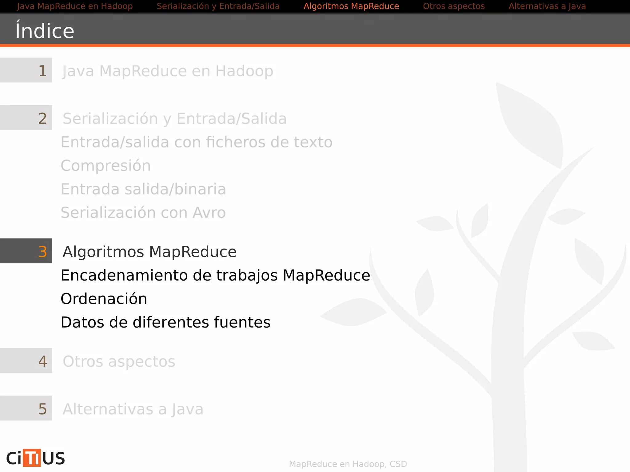 Java MapReduce en Hadoop Serialización y Entrada/Salida Tareas MapReduce Otros aspectos Alternativas a Java 
Secondary Sort 
Ejemplo de clave compuesta 
Clave compuesta 
Clave Valor 
{ 
{ Particionar 
{ 
Ordenar/Agrupar 
Se ordena por la clave compuesta [clave, valor] 
(job.setSortComparatorClass) 
Se particiona por clave (job.setPartitionerClass, 
garantiza que las mismas claves van al mismo reducer) 
Se agrupa por la clave o la clave compuesta [clave, valor] 
dependiendo del problema 
(job.setGroupingComparatorClass) 
MapReduce en Hadoop, CSD 36/58 
 