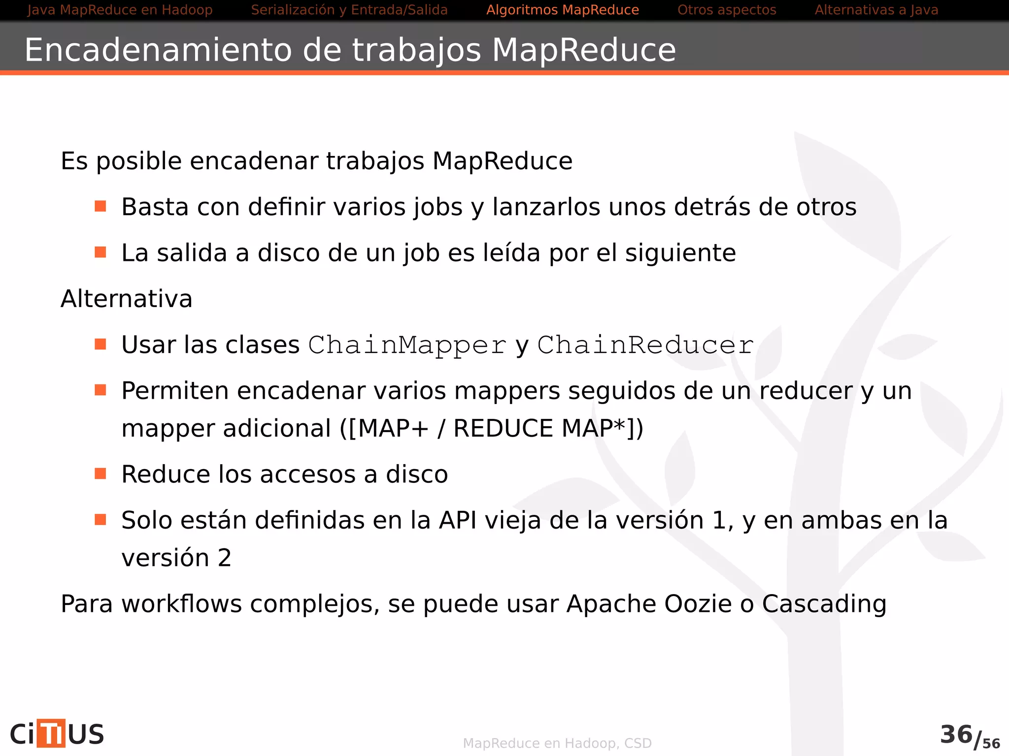 Java MapReduce en Hadoop Serialización y Entrada/Salida Tareas MapReduce Otros aspectos Alternativas a Java 
Joins de datos de diferentes fuentes 
Hacer uniones de datos de diferentes fuentes es complejo en Hadoop 
Preferible usar lenguajes de alto nivel como Pig o Hive 
En Hadoop hay varias soluciones: 
Si un conjunto de datos es grande y el otro pequeño, se puede 
replicar el pequeño en todos los nodos usando Distributed Cache 
Map-Side joins: el join se realiza antes de llegar a la función map 
. Los conjuntos de datos deben dividirse en el mismo número de 
particiones y estar ordenados por la clave de unión 
Reduce-side joins: el join se realiza en el reducer 
. El mapper etiqueta cada dato con su fuente y usa la clave de unión 
como clave de salida 
MapReduce en Hadoop, CSD 37/58 
 