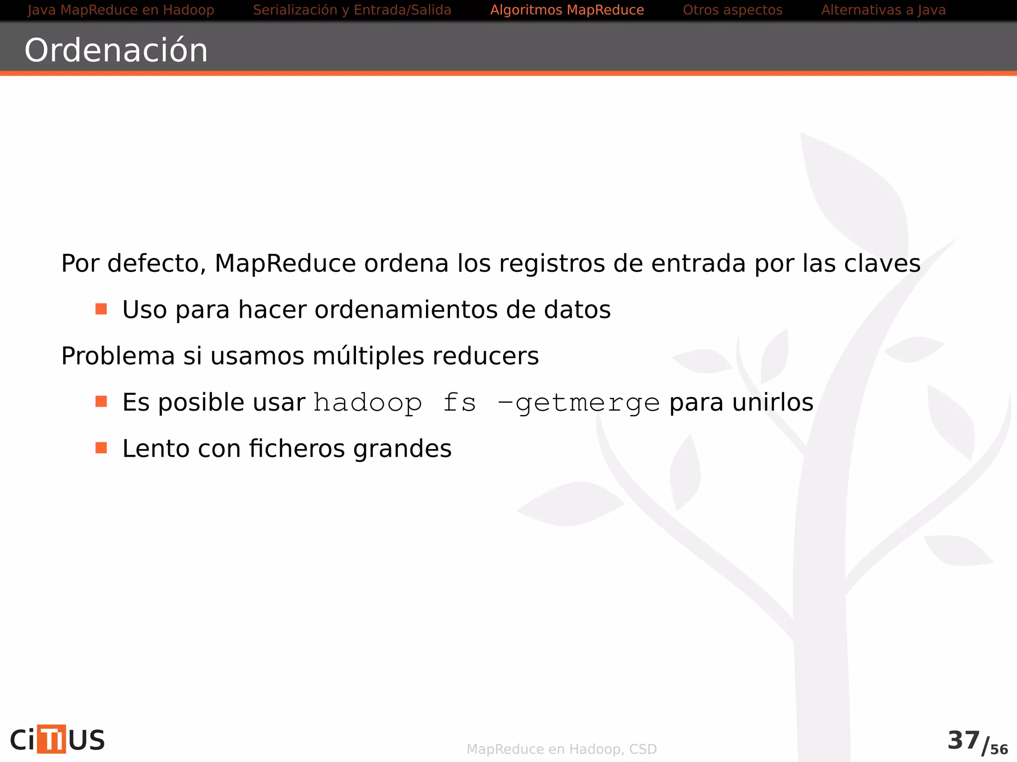 Java MapReduce en Hadoop Serialización y Entrada/Salida Tareas MapReduce Otros aspectos Alternativas a Java 
Localización de dependencias 
Mecanismo para copiar recursos (LocalResources) a los nodos del cluster 
Hadoop (DistributedCache en Hadoop v1) 
Los recursos (ficheros, archivos, librerías) se copian a todos los 
nodos una vez por trabajo 
Las aplicaciones pueden acceder directamente a estos recursos 
Tipos de LocalResources: 
. FILE: Ficheros normales 
. ARCHIVE: Ficheros comprimidos (jar, tar, tar,gz, zip) que 
descomprime el NodeManager 
. PATTERN: Híbrido de ARCHIVE y FILE (se mantiene el fichero y se 
descomprime parte) 
Visibilidad de los LocalResources 
. PUBLIC: accesibles por todos los usuarios 
. PRIVATE: compartidos por aplicaciones del mismo usuario en el nodo 
. APPLICATION: compartidos entre containers de la misma aplicación 
MapReduce en Hadoop, CSD 38/58 
 