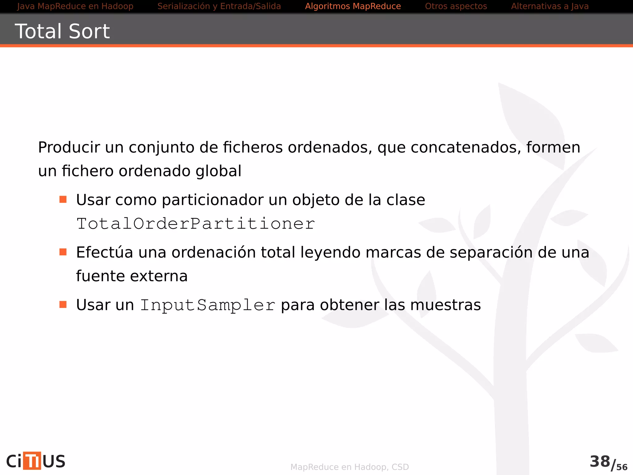 Java MapReduce en Hadoop Serialización y Entrada/Salida Tareas MapReduce Otros aspectos Alternativas a Java 
Uso en línea de comandos 
Si el código usa GenericOptionParser (o ToolRunner), los 
ficheros a copiar se indican como parámetro: 
-files + lista separada por comas de URIs de los ficheros 
-archives + ficheros comprimidos (archivos) 
-libjars + JARS para añadir al CLASSPATH 
Ejemplo: 
hadoop jar mr.jar -files ~/fichero in out 
MapReduce en Hadoop, CSD 39/58 
 