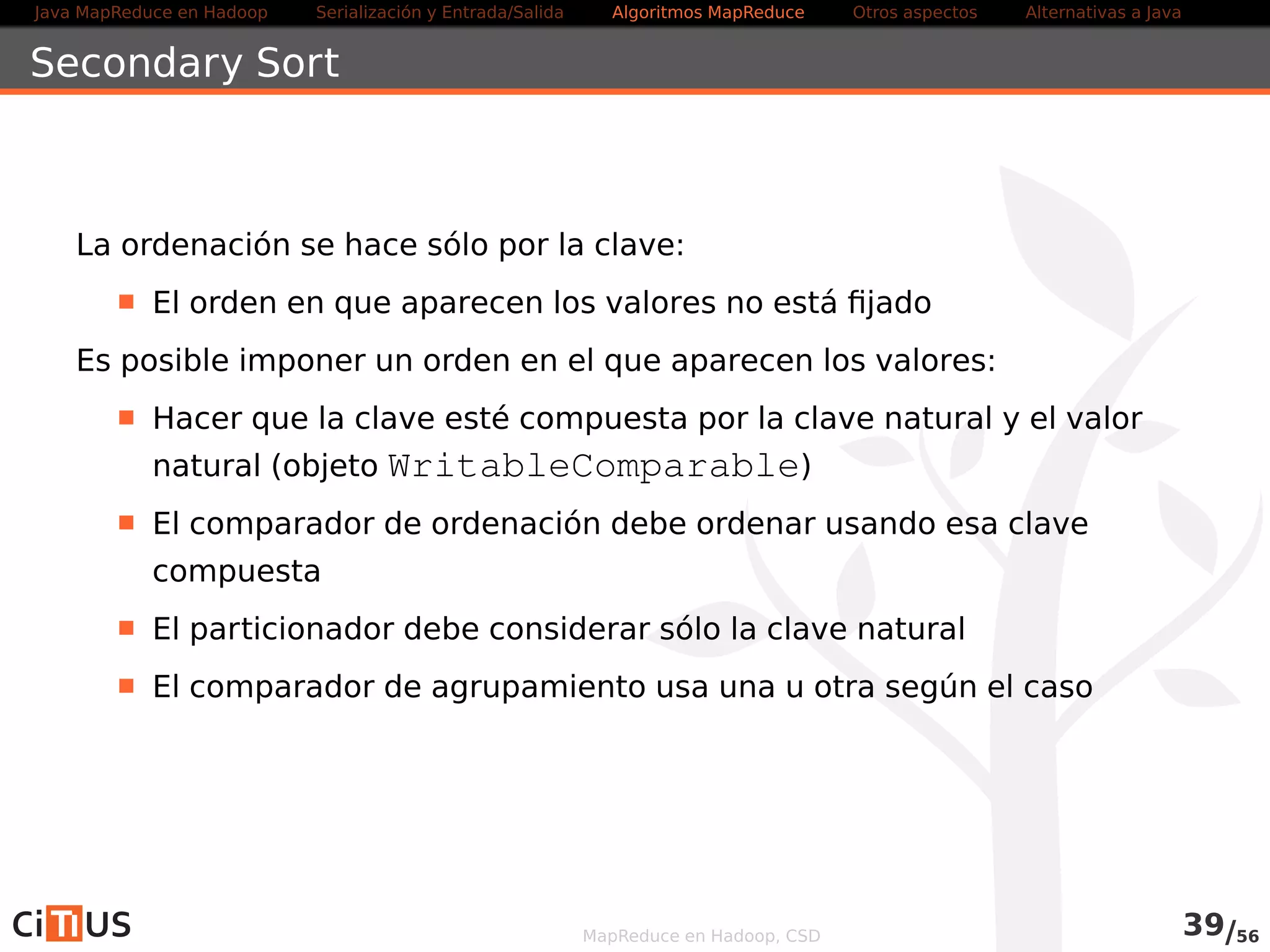 Java MapReduce en Hadoop Serialización y Entrada/Salida Tareas MapReduce Otros aspectos Alternativas a Java 
Uso desde la aplicación 
Métodos definidos en Job 
addCacheFile(URI uri): añade un fichero a la cache 
addCacheArchive(URI uri): añade un archivo a la cache 
addFileToClassPath(Path file): añade un fichero al 
CLASSPATH 
addArchiveToClassPath(Path file): añade un archivo 
al CLASSPATH 
URI[] getCacheFiles(): obtiene los ficheros en la cache 
URI[] getCacheArchives(): obtiene los archivos en la 
cache 
MapReduce en Hadoop, CSD 40/58 
 