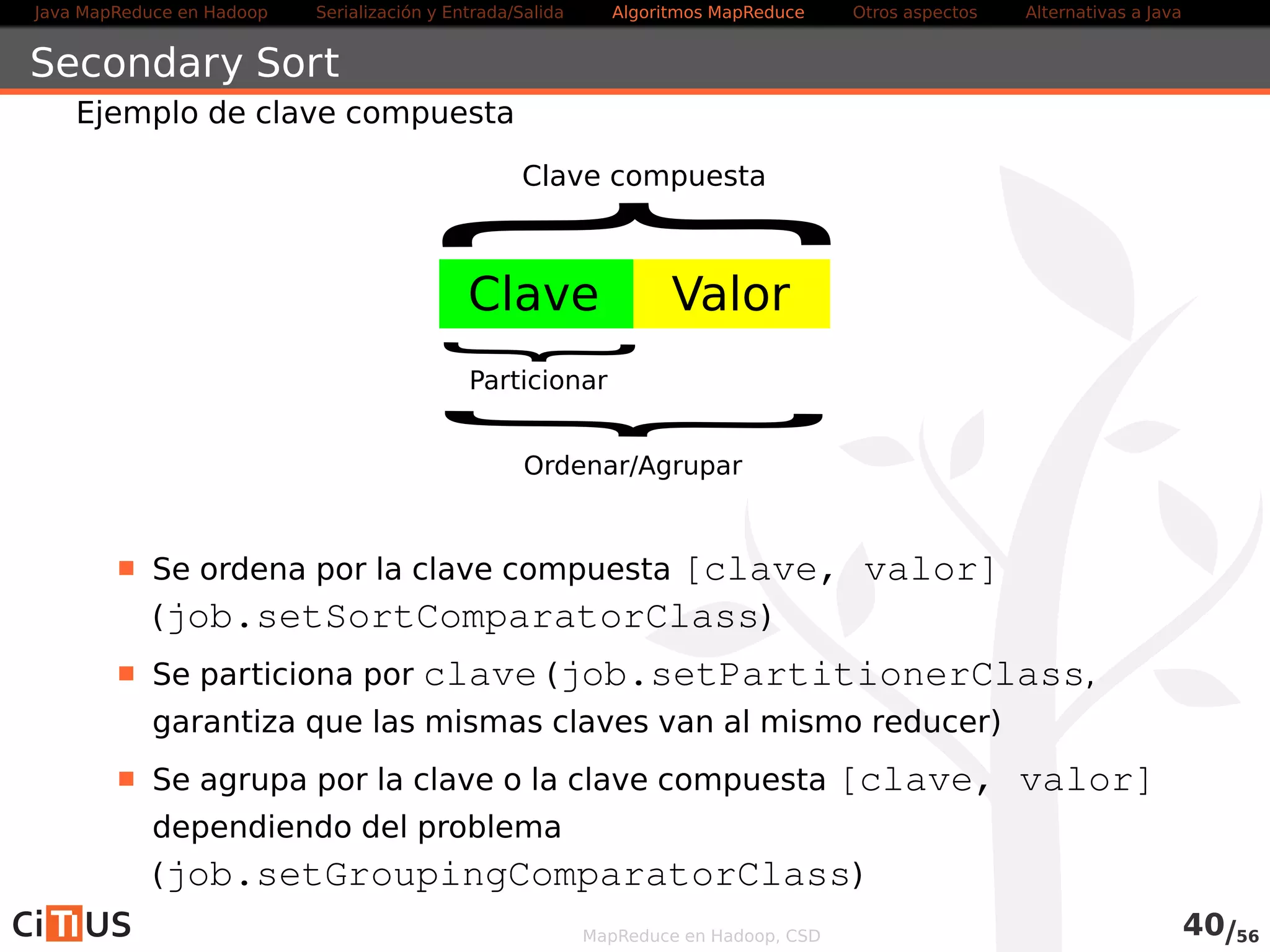 Java MapReduce en Hadoop Serialización y Entrada/Salida Tareas MapReduce Otros aspectos Alternativas a Java 
Contadores 
Hadoop incorpora contadores para obtener datos del trabajo: 
Contadores internos: informan sobre el comportamiento de la 
ejecución 
Contadores definidos por el usuario (interfaz Counter) 
. Permiten obtener información adicional sobre las tareas 
. Definidos mediante Java enums, que permiten agrupar contadores 
relacionados 
. Se accede a ellos mediante el método getCounter() del 
MapContext o el ReduceContext 
. Se modifican mediante los métodos del interfaz Counter 
MapReduce en Hadoop, CSD 41/58 
 