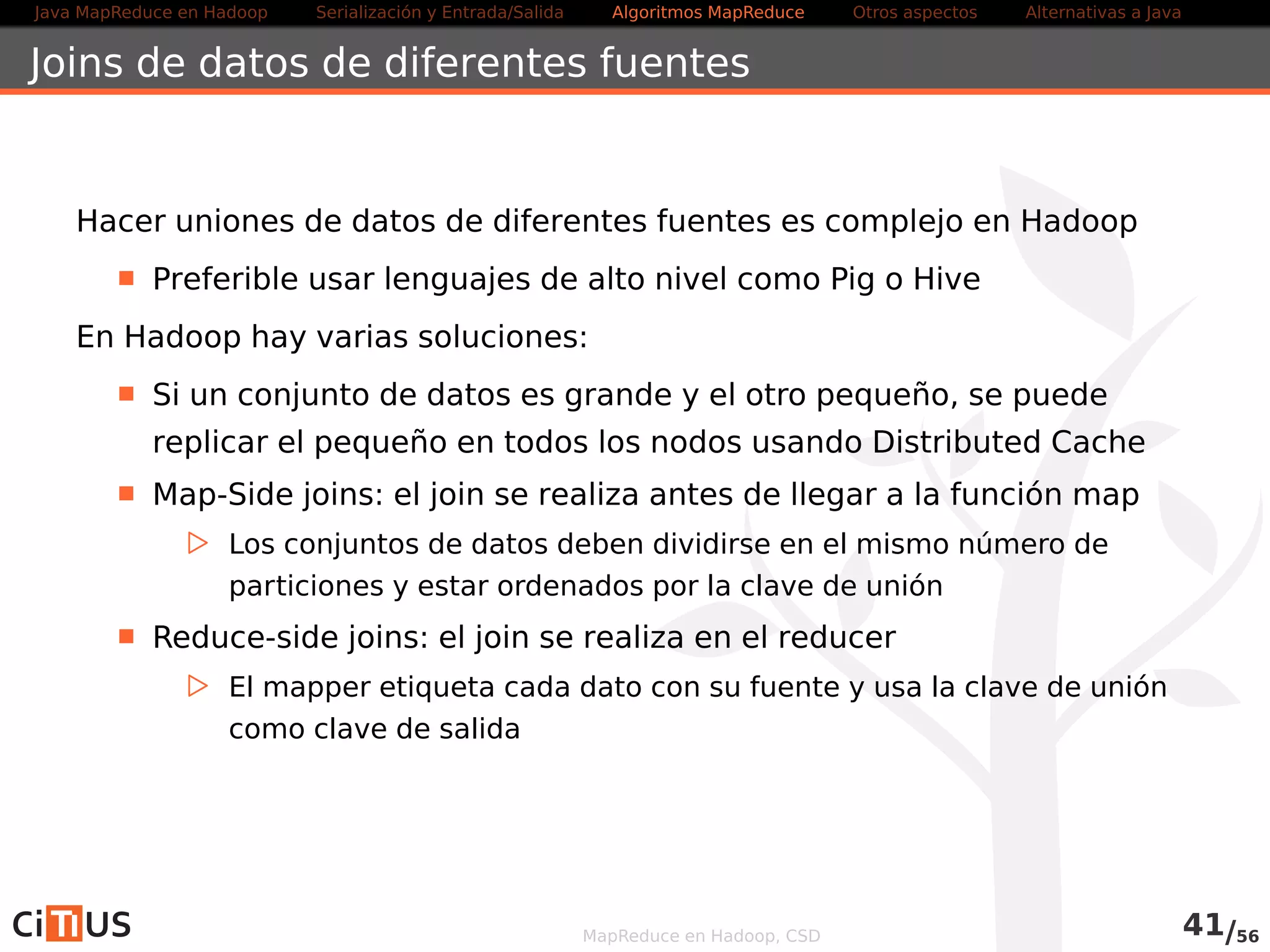 Java MapReduce en Hadoop Serialización y Entrada/Salida Tareas MapReduce Otros aspectos Alternativas a Java 
WordCount2 Mapper (I) 
public class WordCountMapper2 extends 
MapperLongWritable , Text , Text , IntWritable { 
stat ic enum CountersEnum { 
PALABRAS_INCLUIDAS 
} 
@Override 
public void setup(Context ctxt ) throws IOException , 
InterruptedException { 
conf = ctxt . getConfiguration ( ) ; 
caseSensitive = conf . getBoolean( wordcount . case . sensitive  , true ) ; 
i f ( conf . getBoolean( wordcount . skip . patterns  , false ) ) { 
URI [ ] patternsURIs = Job . getInstance ( conf ) . getCacheFiles ( ) ; 
for (URI patternsURI : patternsURIs ) { 
Path patternsPath = new Path( patternsURI . getPath ( ) ) ; 
String patternsFileName = patternsPath .getName( ) . toString ( ) ; 
parseSkipFile (patternsFileName) ; 
} 
} 
} 
MapReduce en Hadoop, CSD 42/58 
 
