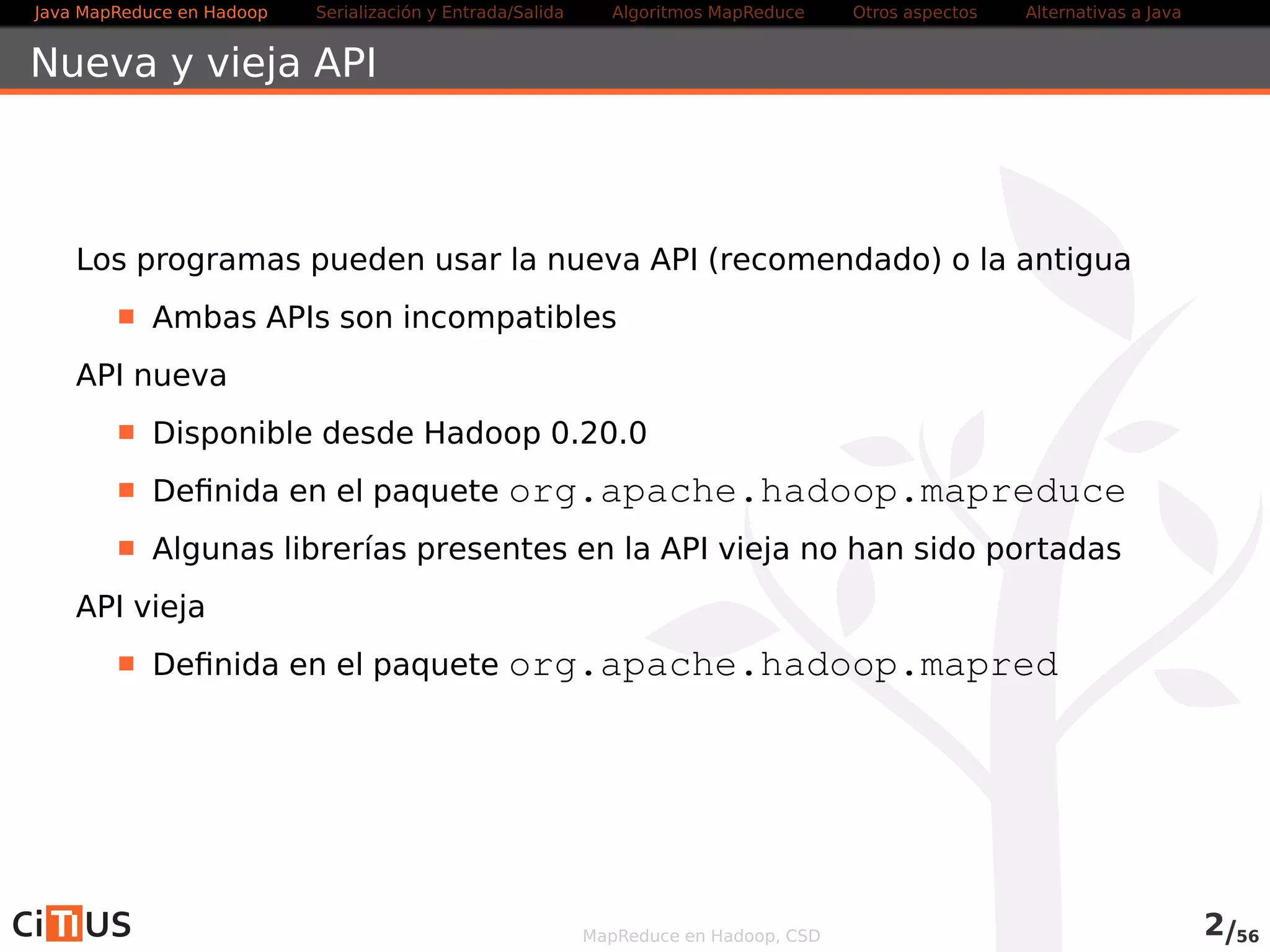 Java MapReduce en Hadoop Serialización y Entrada/Salida Tareas MapReduce Otros aspectos Alternativas a Java 
Nueva y vieja API 
Los programas pueden usar la nueva API (recomendado) o la antigua 
Ambas APIs son incompatibles 
Utilizaremos siempre la API nueva 
Disponible desde Hadoop 0.20.0 
Definida en el paquete org.apache.hadoop.mapreduce 
Algunas librerías presentes en la API vieja no han sido portadas 
API vieja (desaconsejada) 
Definida en el paquete org.apache.hadoop.mapred 
MapReduce en Hadoop, CSD 2/58 
 