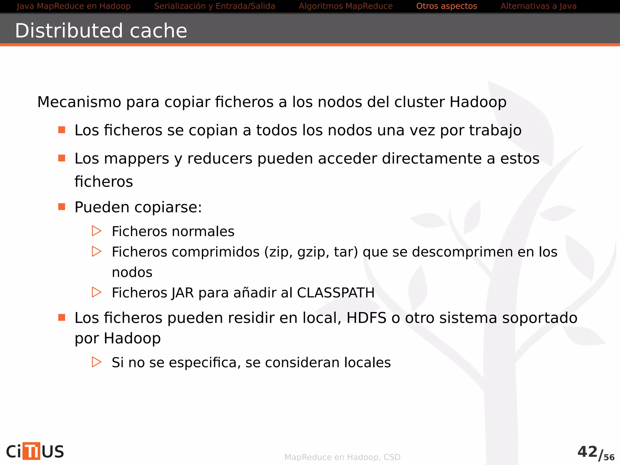 Java MapReduce en Hadoop Serialización y Entrada/Salida Tareas MapReduce Otros aspectos Alternativas a Java 
WordCount2 Mapper (III) 
@Override 
public void cleanup(Context ctxt ) throws 
IOException , InterruptedException { 
I teratorMap. EntryString , Integer i t = words . entrySet ( ) . i terator ( ) ; 
while ( i t .hasNext ( ) ) { 
Map. EntryString , Integer entry = i t . next ( ) ; 
String sKey = entry .getKey ( ) ; 
int total = entry . getValue ( ) . intValue ( ) ; 
ctxt . write (new Text (sKey) , new IntWritable ( total ) ) ; 
} 
} 
MapReduce en Hadoop, CSD 44/58 
 