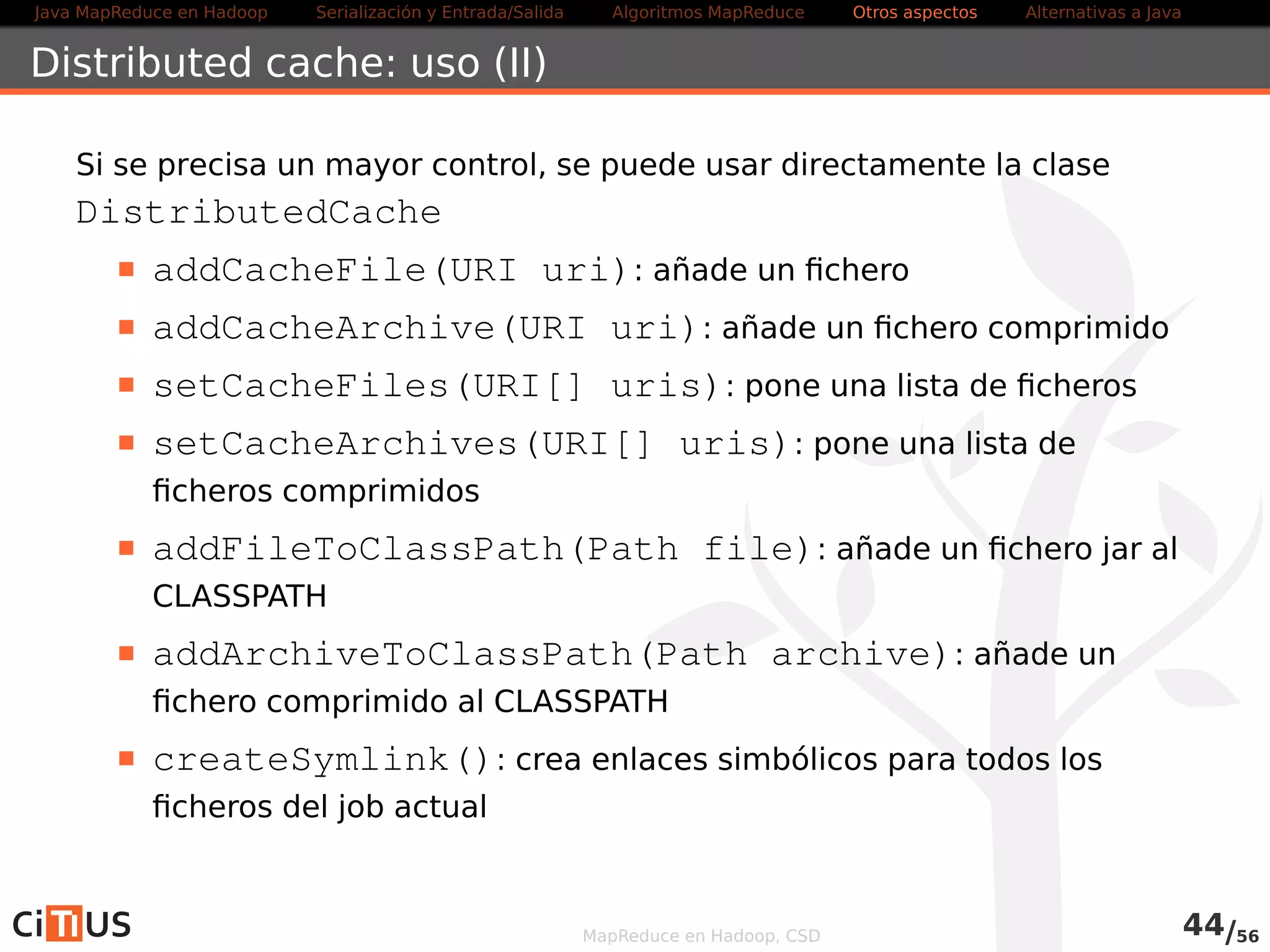Java MapReduce en Hadoop Serialización y Entrada/Salida Tareas MapReduce Otros aspectos Alternativas a Java 
WordCount2 Driver (I) 
public class WordCountDriver2 extends Configured implements Tool { 
public int run( String [ ] args ) throws Exception { 
Configuration conf = getConf ( ) ; 
Job job = Job . getInstance ( conf ) ; 
job . setJobName( Word Count 2 ) ; 
job . setJarByClass ( getClass ( ) ) ; 
GenericOptionsParser optionParser = new GenericOptionsParser ( conf , 
args ) ; 
String [ ] remainingArgs = optionParser . getRemainingArgs ( ) ; 
i f ( ! ( remainingArgs . length != 2 | | remainingArgs . length != 4) ) { 
System. err . pr int f ( Usar : %s [ops] entrada salida [skip 
skipPat ternFi le ] n , getClass ( ) .getSimpleName( ) ) ; 
return 2; 
} 
MapReduce en Hadoop, CSD 46/58 
 