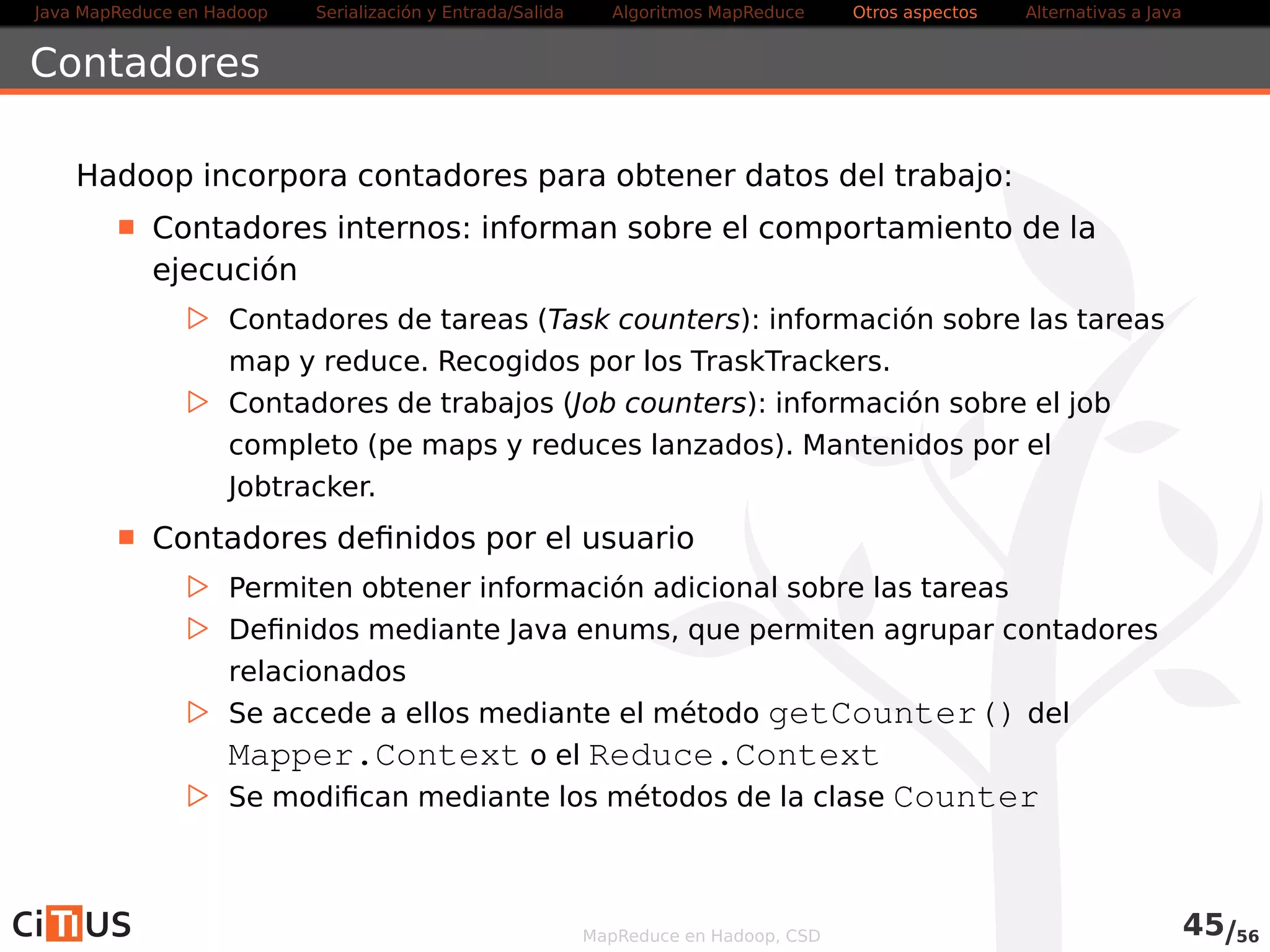 Java MapReduce en Hadoop Serialización y Entrada/Salida Tareas MapReduce Otros aspectos Alternativas a Java 
WordCount2 Driver (II) 
ListString otherArgs = new ArrayListString() ; 
for ( int i=0; i  remainingArgs . length ; ++i ) { 
i f ( skip . equals ( remainingArgs [ i ] ) ) { 
job . addCacheFile(new Path( remainingArgs[++i ] ) . toUri ( ) ) ; 
job . getConfiguration ( ) . setBoolean( wordcount . skip . patterns  , 
true ) ; 
} else { 
otherArgs .add( remainingArgs [ i ] ) ; 
} 
} 
FileInputFormat . addInputPath( job , new Path( otherArgs . get (0) ) ) ; 
FileOutputFormat . setOutputPath( job , new Path( otherArgs . get (1) ) ) ; 
MapReduce en Hadoop, CSD 47/58 
 