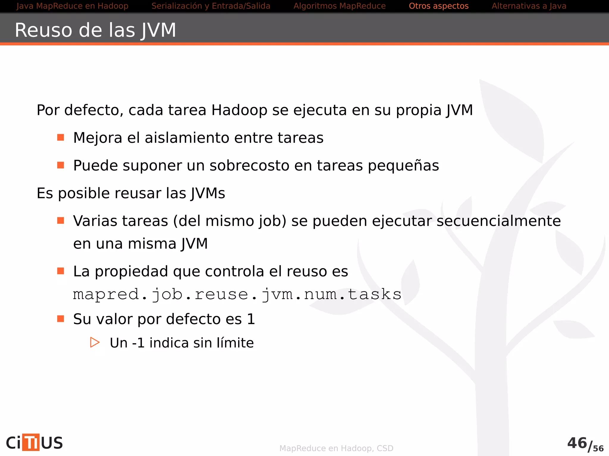 Java MapReduce en Hadoop Serialización y Entrada/Salida Tareas MapReduce Otros aspectos Alternativas a Java 
WordCount2 Driver (III) 
job . setOutputKeyClass (Text . class ) ; 
job . setOutputValueClass ( IntWritable . class ) ; 
job .setNumReduceTasks(1) ; 
job . setMapperClass (WordCountMapper3. class ) ; 
/ /Usa inmapper combiner 
job . setReducerClass (WordCountReducer3. class ) ; 
return ( job .waitForCompletion( true ) ? 0 : 1); 
} 
public stat ic void main( String [ ] args ) throws Exception { 
int exitCode = ToolRunner . run(new WordCountDriver3( ) , args ) ; 
System. exi t (exitCode) ; 
} 
} 
Ejemplo de ejecución: 
yarn -jar wc2.jar  
-Dwordcount.case.sensitive=true indir outdir  
-skip skipfile.txt 
MapReduce en Hadoop, CSD 48/58 
 