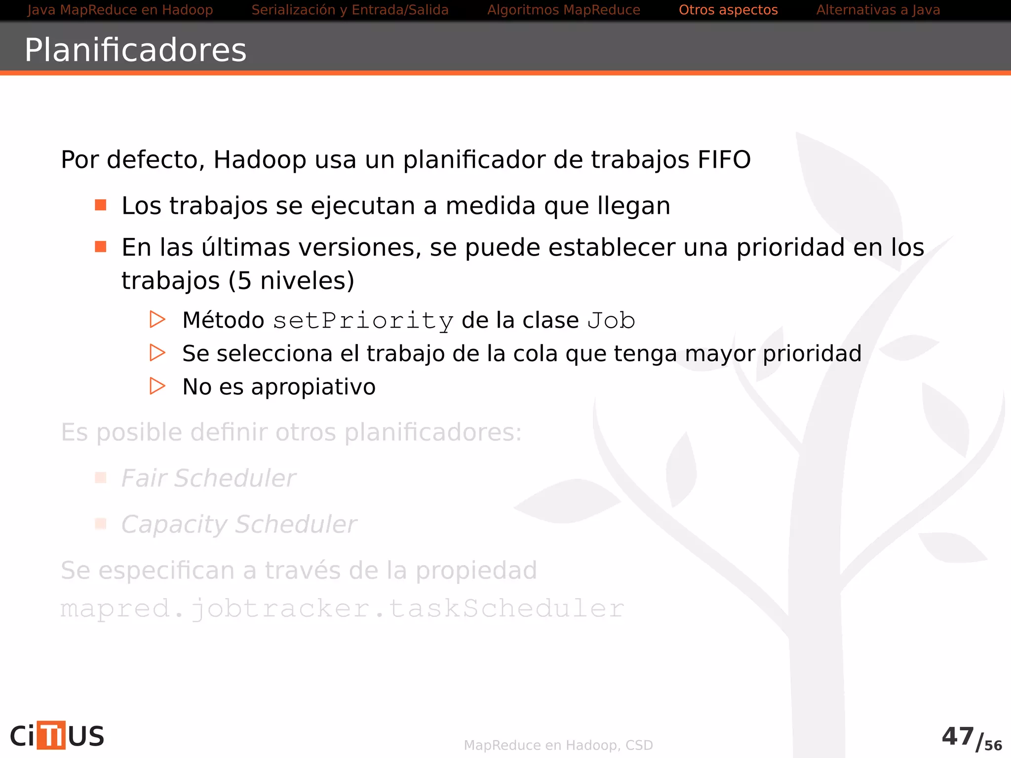 Java MapReduce en Hadoop Serialización y Entrada/Salida Tareas MapReduce Otros aspectos Alternativas a Java 
Índice 
1 Java MapReduce en Hadoop 
2 Serialización y Entrada/Salida 
Entrada/salida con ficheros de texto 
Compresión 
Entrada salida/binaria 
Serialización con Avro 
3 Tareas MapReduce 
Algoritmos: encadenamiento, ordenación, fuentes múltiples 
Localización de dependencias 
Contadores 
Ejemplo avanzado 
4 Otros aspectos 
5 Alternativas a Java 
MapReduce en Hadoop, CSD 
 