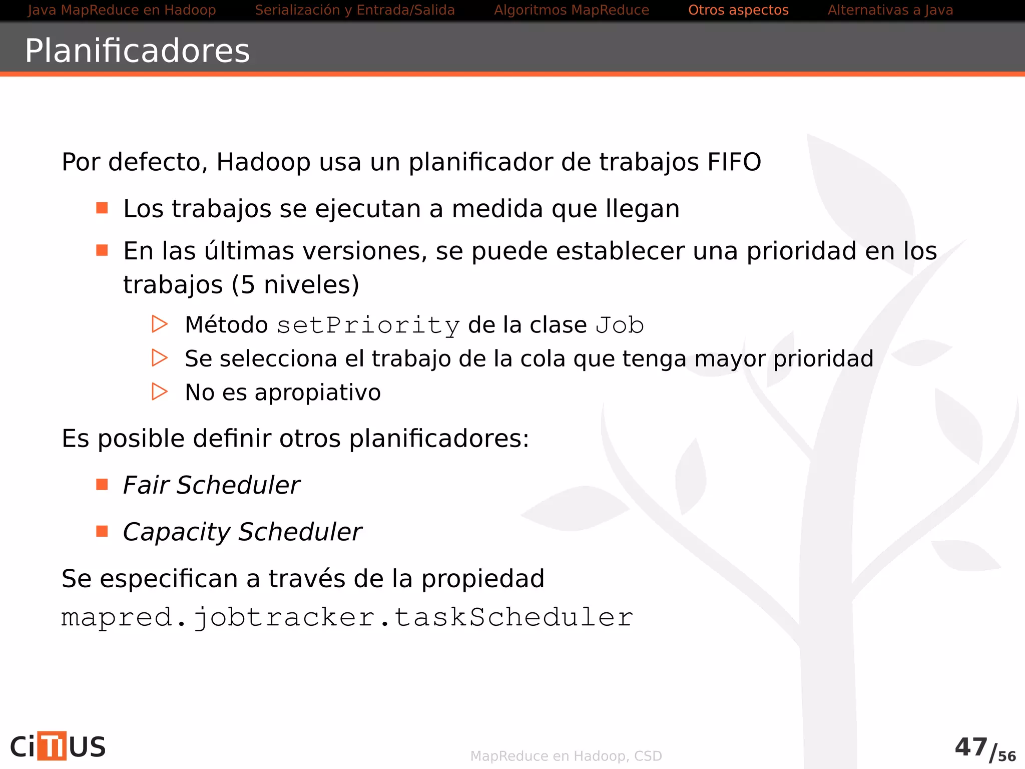 Java MapReduce en Hadoop Serialización y Entrada/Salida Tareas MapReduce Otros aspectos Alternativas a Java 
Reuso de las JVM 
Por defecto, cada tarea Hadoop se ejecuta en su propia JVM 
Mejora el aislamiento entre tareas 
Puede suponer un sobrecosto en tareas pequeñas 
Es posible reusar las JVMs 
Varias tareas (del mismo job) se pueden ejecutar secuencialmente 
en una misma JVM 
La propiedad que controla el reuso es 
mapreduce.job.jvm.numtasks 
Su valor por defecto es 1 
. Un -1 indica sin límite 
MapReduce en Hadoop, CSD 49/58 
 