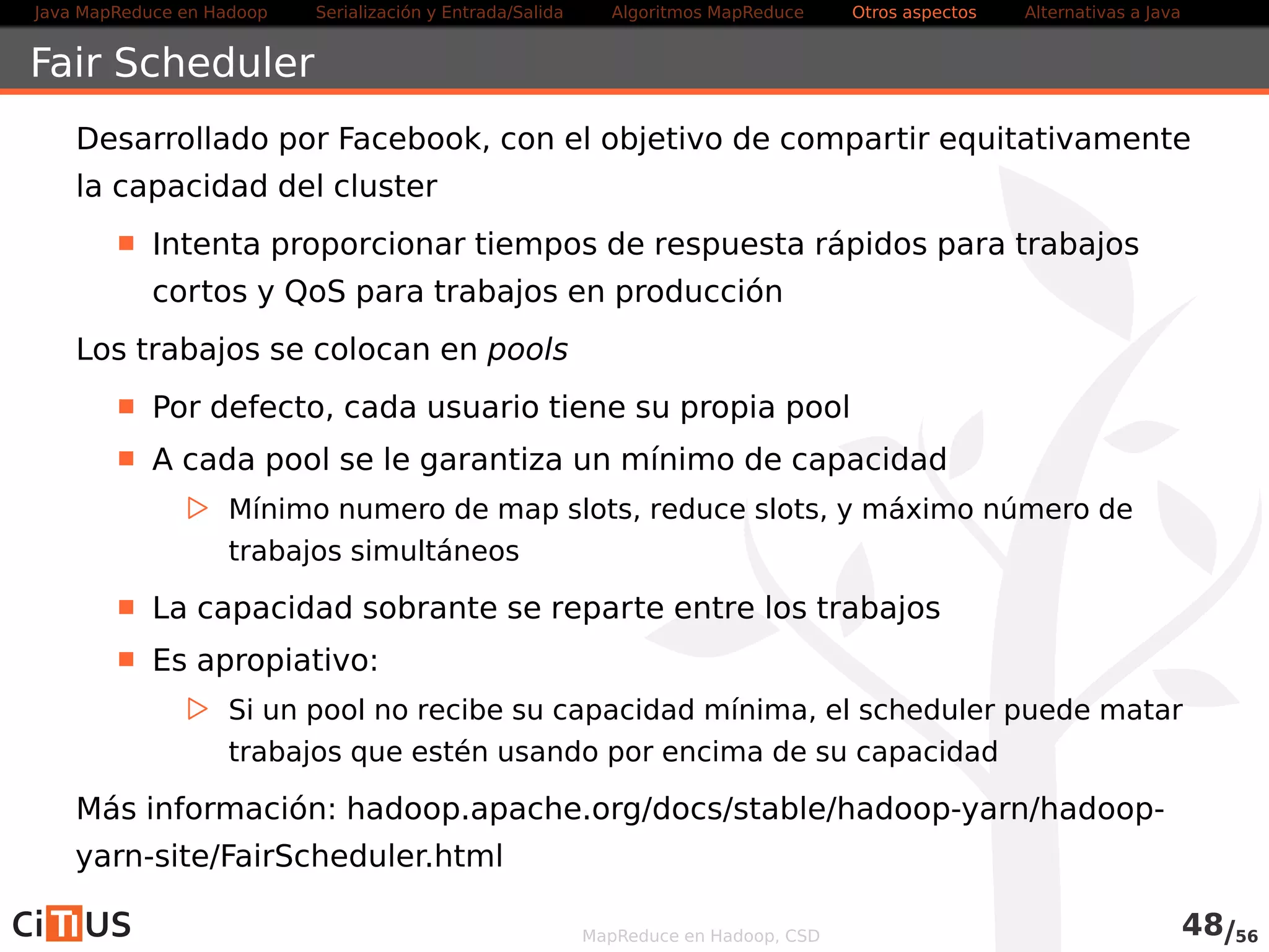 Java MapReduce en Hadoop Serialización y Entrada/Salida Tareas MapReduce Otros aspectos Alternativas a Java 
Scheduling 
Por defecto, YARN usa Capacity Scheduler con una única cola 
(default) 
En Hadoop V1 se usa una cola FIFO con prioridades 
El scheduler a usar se especifica mediante la variable 
yarn.resourcemanager.scheduler.class 
En Hadoop V1 propiedad 
mapred.jobtracker.taskScheduler 
Los scheduler más usados son 
Capacity Scheduler 
Fair Scheduler 
MapReduce en Hadoop, CSD 50/58 
 