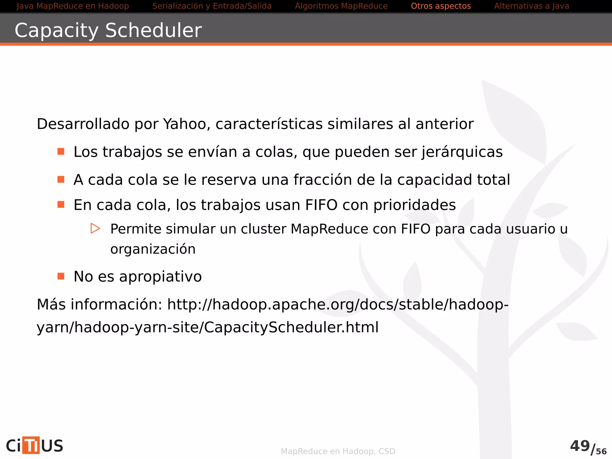 Java MapReduce en Hadoop Serialización y Entrada/Salida Tareas MapReduce Otros aspectos Alternativas a Java 
Capacity Scheduler 
Desarrollado por Yahoo, características similares al anterior 
Los trabajos se envían a colas, que pueden ser jerárquicas 
A cada cola se le reserva una fracción de la capacidad total 
En cada cola, los trabajos usan FIFO con prioridades 
. Permite simular un cluster MapReduce con FIFO para cada usuario u 
organización 
Se configura mediante el fichero capacity-scheduler.xml 
Más información: hadoop.apache.org/docs/current/hadoop-yarn/hadoop-yarn- 
site/CapacityScheduler.html 
MapReduce en Hadoop, CSD 51/58 
 