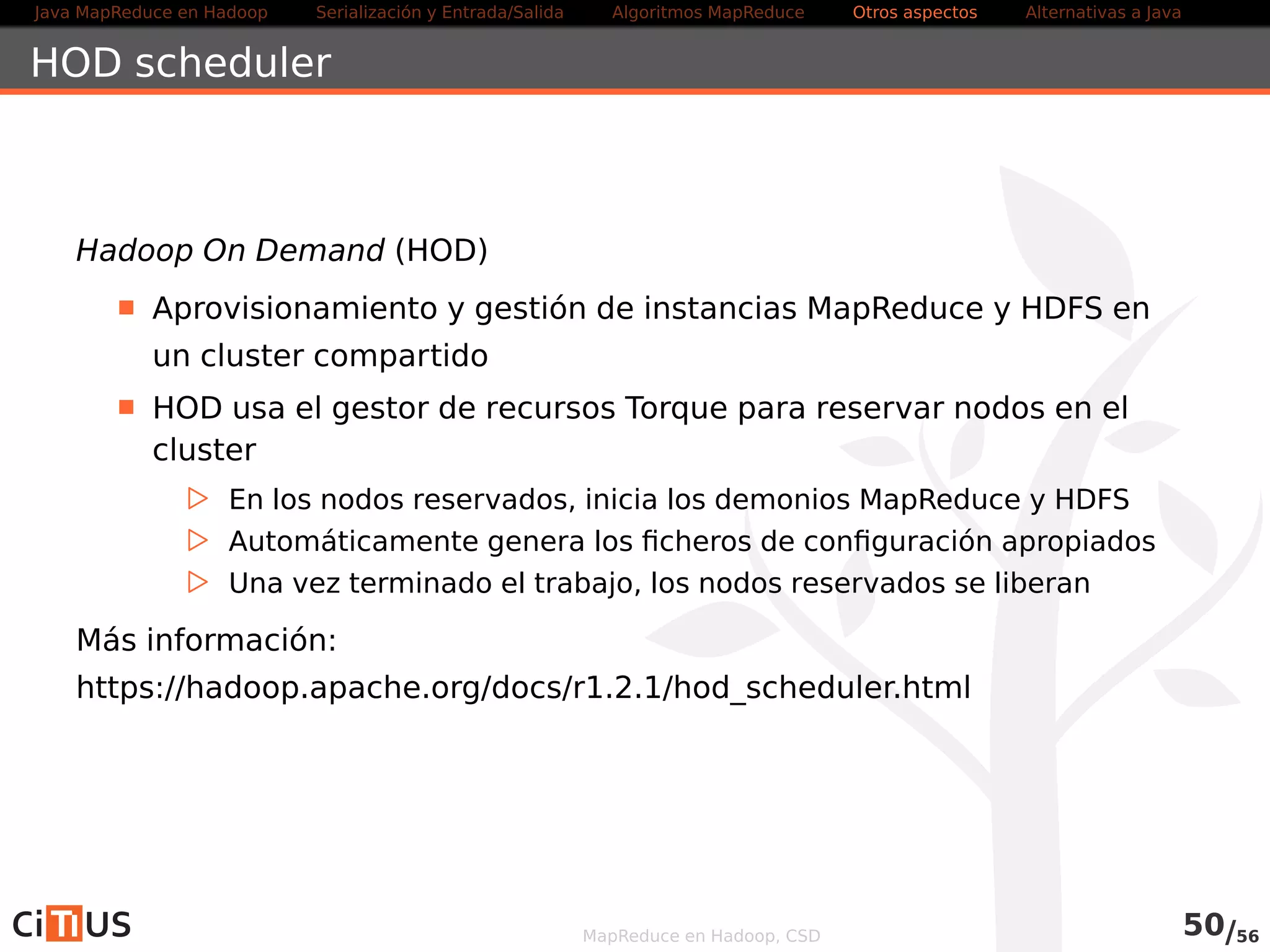 Java MapReduce en Hadoop Serialización y Entrada/Salida Tareas MapReduce Otros aspectos Alternativas a Java 
Fair Scheduler 
Desarrollado por Facebook, con el objetivo de compartir equitativamente 
la capacidad del cluster 
Intenta proporcionar tiempos de respuesta rápidos para trabajos 
cortos y QoS para trabajos en producción 
Los trabajos se colocan en pools 
Por defecto, cada usuario tiene su propia pool 
A cada pool se le garantiza un mínimo de capacidad 
. Mínimo numero de map slots, reduce slots, y máximo número de 
trabajos simultáneos 
La capacidad sobrante se reparte entre los trabajos 
Es apropiativo: 
. Si un pool no recibe su capacidad mínima, el scheduler puede matar 
trabajos que estén usando por encima de su capacidad 
Más información: hadoop.apache.org/docs/current/hadoop-yarn/hadoop-yarn- 
site/FairScheduler.html 
MapReduce en Hadoop, CSD 52/58 
 
