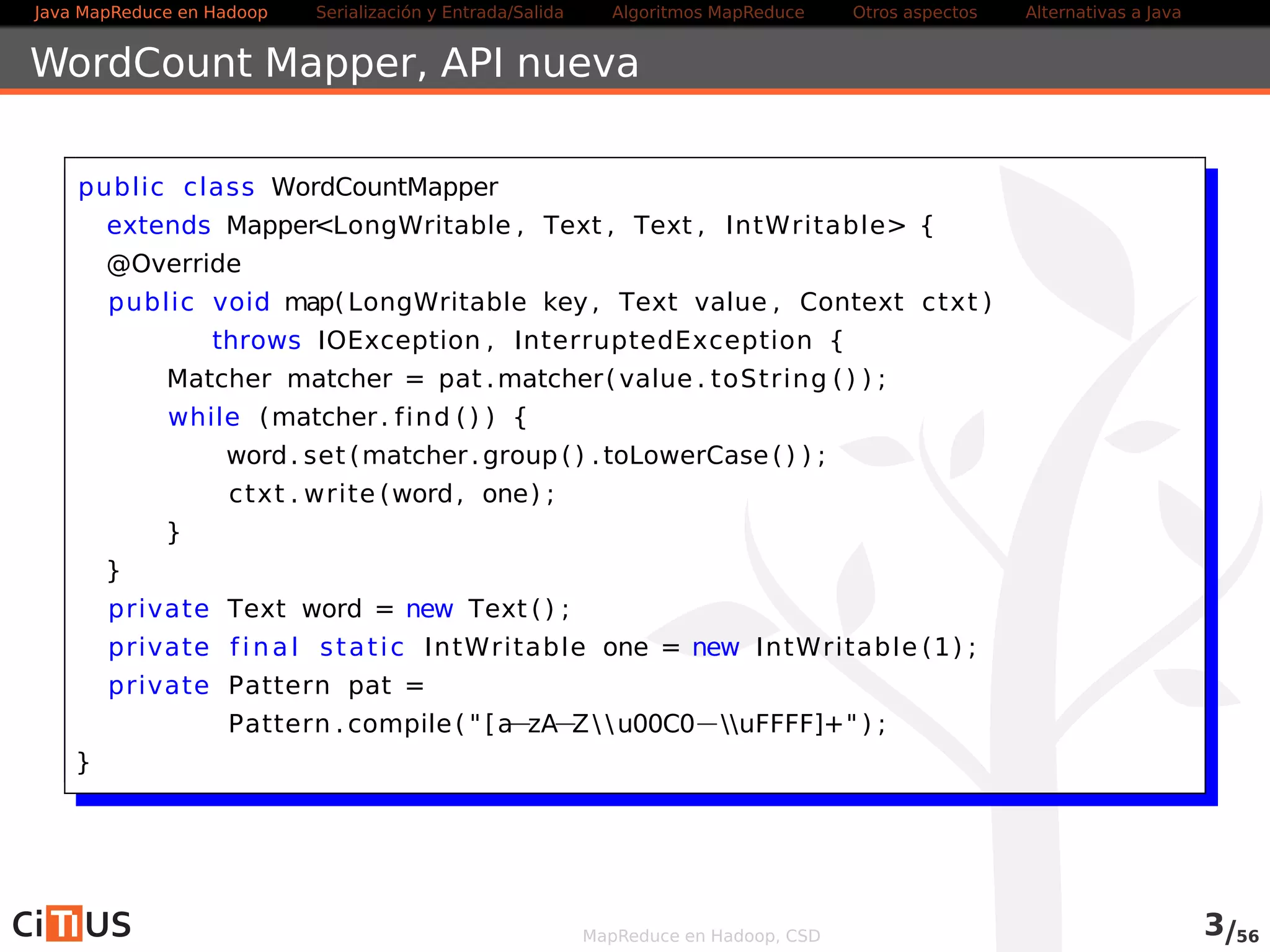 Java MapReduce en Hadoop Serialización y Entrada/Salida Tareas MapReduce Otros aspectos Alternativas a Java 
WordCount Mapper 
public class WordCountMapper 
extends Mapper<LongWritable , Text , Text , IntWritable> { 
@Override 
public void map( LongWritable key, Text value , Context ctxt ) 
throws IOException , InterruptedException { 
Matcher matcher = pat .matcher ( value . toString ( ) ) ; 
while (matcher . f ind ( ) ) { 
word. set (matcher .group( ) . toLowerCase( ) ) ; 
ctxt . write (word, one) ; 
} 
} 
private Text word = new Text ( ) ; 
private f inal stat ic IntWritable one = new IntWritable (1) ; 
private Pattern pat = 
Pattern . compile( "  b[azAZ u00C0uFFFF]+ b ) ; 
} 
MapReduce en Hadoop, CSD 3/58 
 