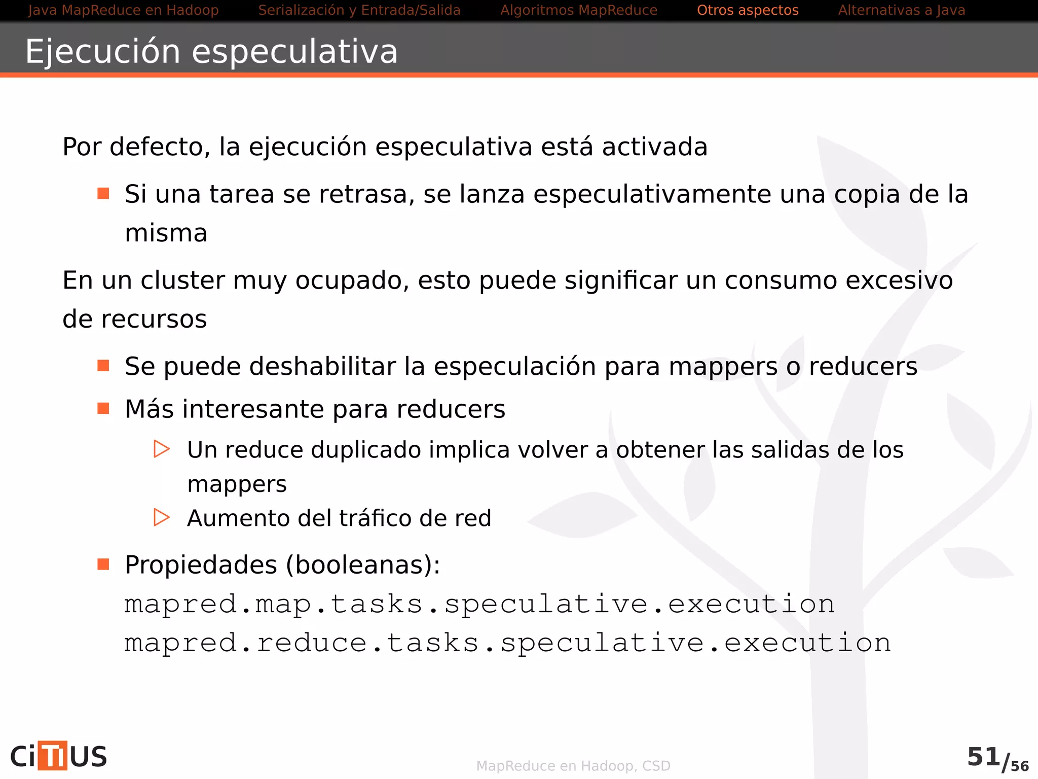 Java MapReduce en Hadoop Serialización y Entrada/Salida Tareas MapReduce Otros aspectos Alternativas a Java 
Ejecución especulativa 
Por defecto, la ejecución especulativa está activada 
Si una tarea se retrasa, se lanza especulativamente una copia de la 
misma 
En un cluster muy ocupado, esto puede significar un consumo excesivo 
de recursos 
Se puede deshabilitar la especulación para mappers o reducers 
Más interesante para reducers 
. Un reduce duplicado implica volver a obtener las salidas de los 
mappers 
. Aumento del tráfico de red 
Propiedades (booleanas): 
mapreduce.map.speculative 
mapreduce.reduce.speculative 
MapReduce en Hadoop, CSD 53/58 
 