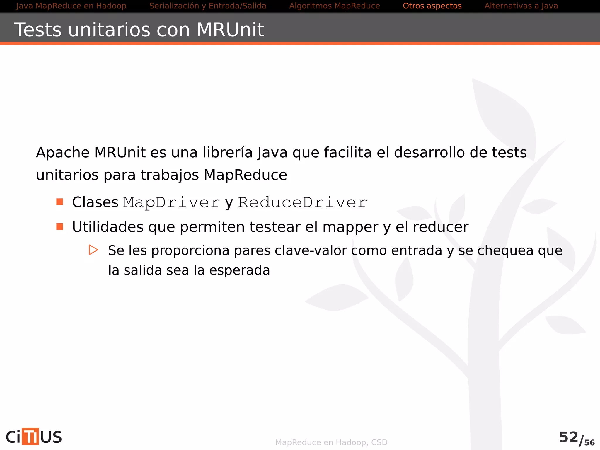 Java MapReduce en Hadoop Serialización y Entrada/Salida Tareas MapReduce Otros aspectos Alternativas a Java 
Tests unitarios con MRUnit 
Apache MRUnit es una librería Java que facilita el desarrollo de tests 
unitarios para trabajos MapReduce 
Clases MapDriver y ReduceDriver 
Utilidades que permiten testear el mapper y el reducer 
. Se les proporciona pares clave-valor como entrada y se chequea que 
la salida sea la esperada 
MapReduce en Hadoop, CSD 54/58 
 