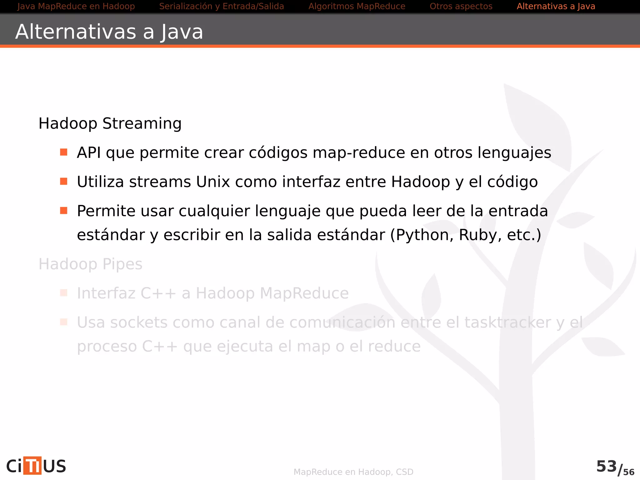 Java MapReduce en Hadoop Serialización y Entrada/Salida Tareas MapReduce Otros aspectos Alternativas a Java 
Alternativas a Java 
Hadoop Streaming 
API que permite crear códigos map-reduce en otros lenguajes 
Utiliza streams Unix como interfaz entre Hadoop y el código 
Permite usar cualquier lenguaje que pueda leer de la entrada 
estándar y escribir en la salida estándar (Python, Ruby, etc.) 
Más información .../HadoopStreaming.html 
Hadoop Pipes 
Interfaz C++ a Hadoop MapReduce 
Usa sockets como canal de comunicación entre el tasktracker y el 
proceso C++ que ejecuta el map o el reduce 
MapReduce en Hadoop, CSD 55/58 
 