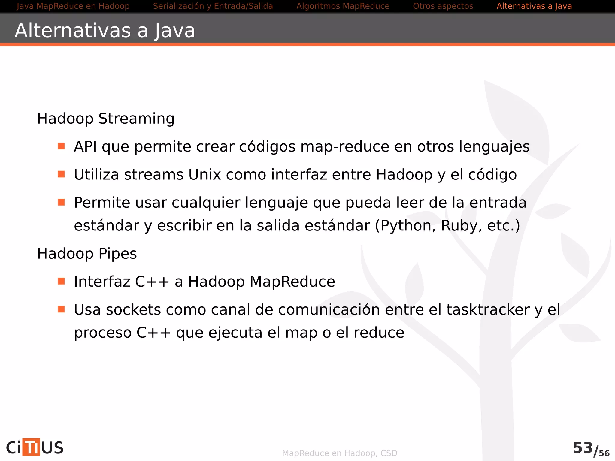 Java MapReduce en Hadoop Serialización y Entrada/Salida Tareas MapReduce Otros aspectos Alternativas a Java 
Alternativas a Java 
Hadoop Streaming 
API que permite crear códigos map-reduce en otros lenguajes 
Utiliza streams Unix como interfaz entre Hadoop y el código 
Permite usar cualquier lenguaje que pueda leer de la entrada 
estándar y escribir en la salida estándar (Python, Ruby, etc.) 
Más información .../HadoopStreaming.html 
Hadoop Pipes 
Interfaz C++ a Hadoop MapReduce 
Usa sockets como canal de comunicación entre el tasktracker y el 
proceso C++ que ejecuta el map o el reduce 
MapReduce en Hadoop, CSD 55/58 
 