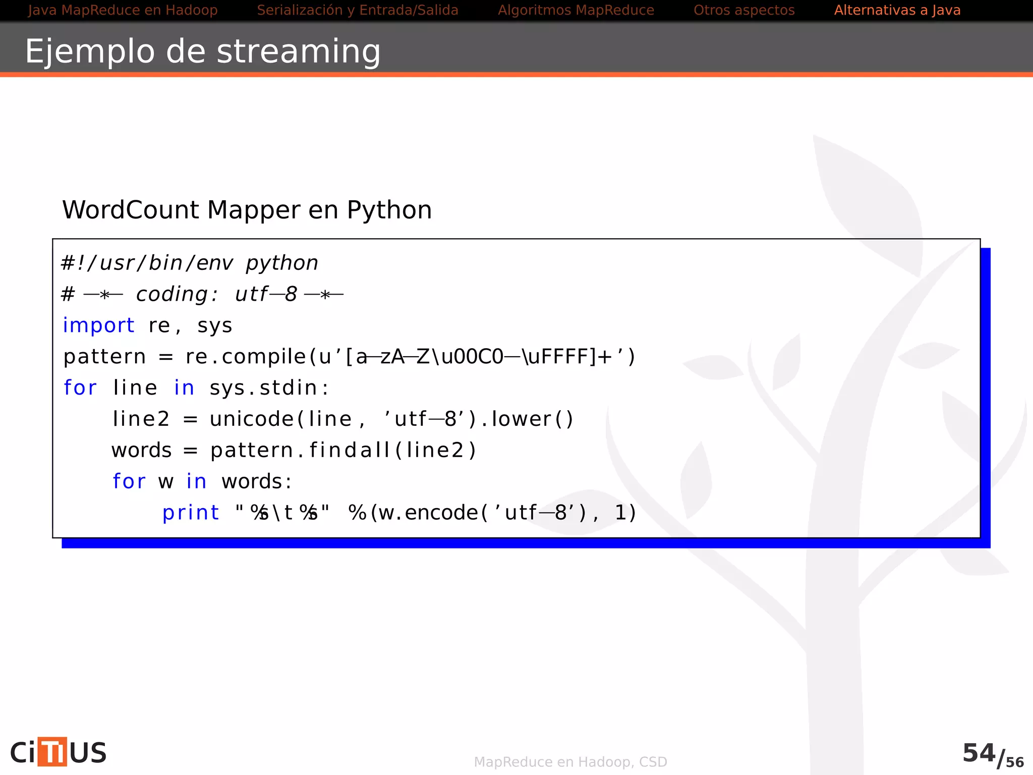 Java MapReduce en Hadoop Serialización y Entrada/Salida Tareas MapReduce Otros aspectos Alternativas a Java 
Ejemplo de streaming 
WordCount Mapper en Python 
#! / usr / bin /env python 
#* coding : utf8* 
import re , sys 
pattern = re . compile(u ’  b[azAZu00C0uFFFF]+ b ’ ) 
for l ine in sys . stdin : 
line2 = unicode( l ine , ’ utf8’ ) . lower ( ) 
words = pattern . f indal l ( line2 ) 
for w in words: 
pr int  %s  t %s %(w.encode( ’ utf8’ ) , 1) 
MapReduce en Hadoop, CSD 56/58 
 