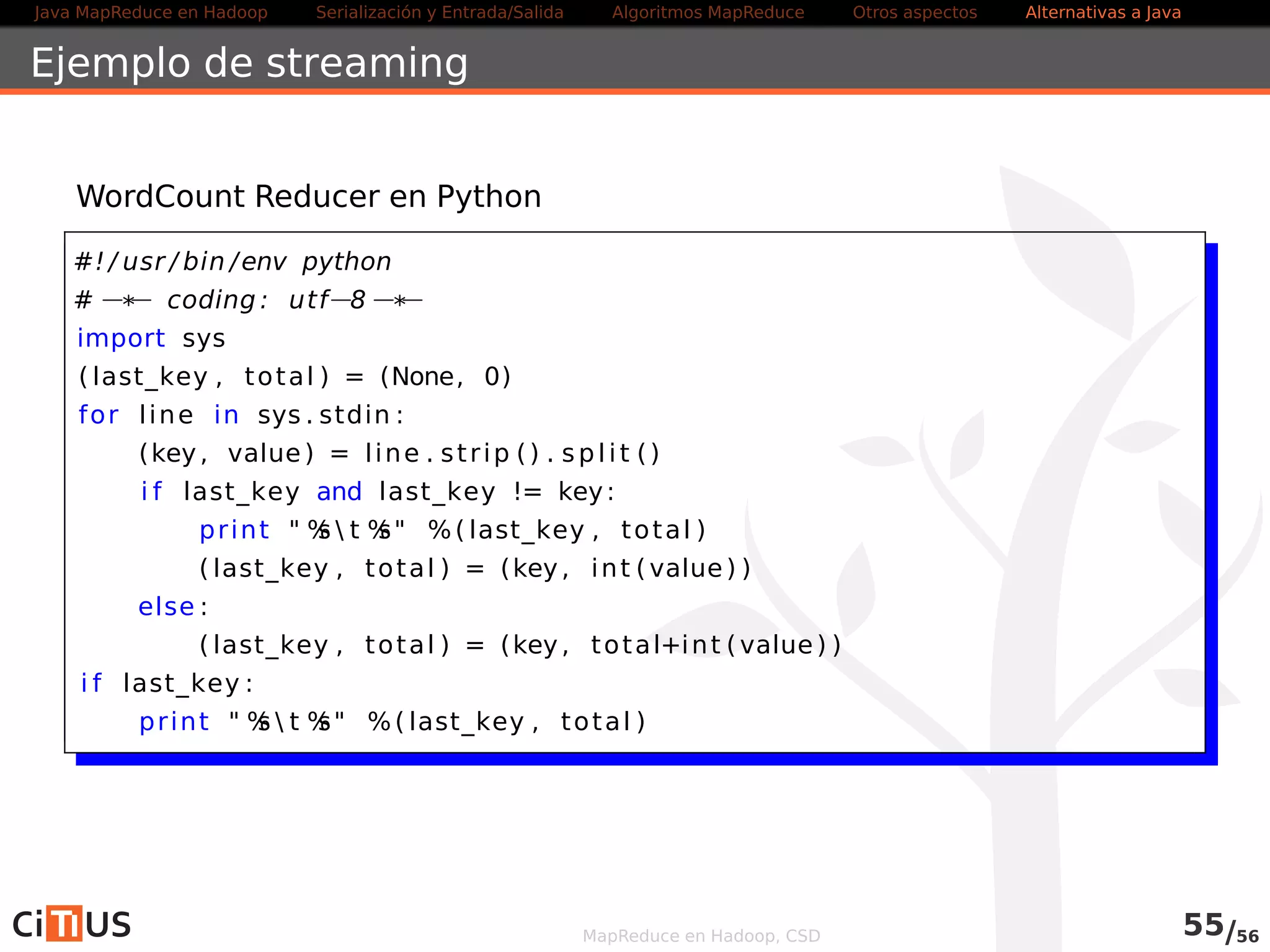 Java MapReduce en Hadoop Serialización y Entrada/Salida Tareas MapReduce Otros aspectos Alternativas a Java 
Ejemplo de streaming 
WordCount Reducer en Python 
#! / usr / bin /env python 
#* coding : utf8* 
import sys 
( last_key , total ) = (None, 0) 
for l ine in sys . stdin : 
(key, value) = l ine . st r ip ( ) . spl i t ( ) 
i f last_key and last_key != key: 
pr int  %s  t %s %( last_key , total ) 
( last_key , total ) = (key, int ( value) ) 
else : 
( last_key , total ) = (key, total+int ( value) ) 
i f last_key : 
pr int  %s  t %s %( last_key , total ) 
MapReduce en Hadoop, CSD 57/58 
 