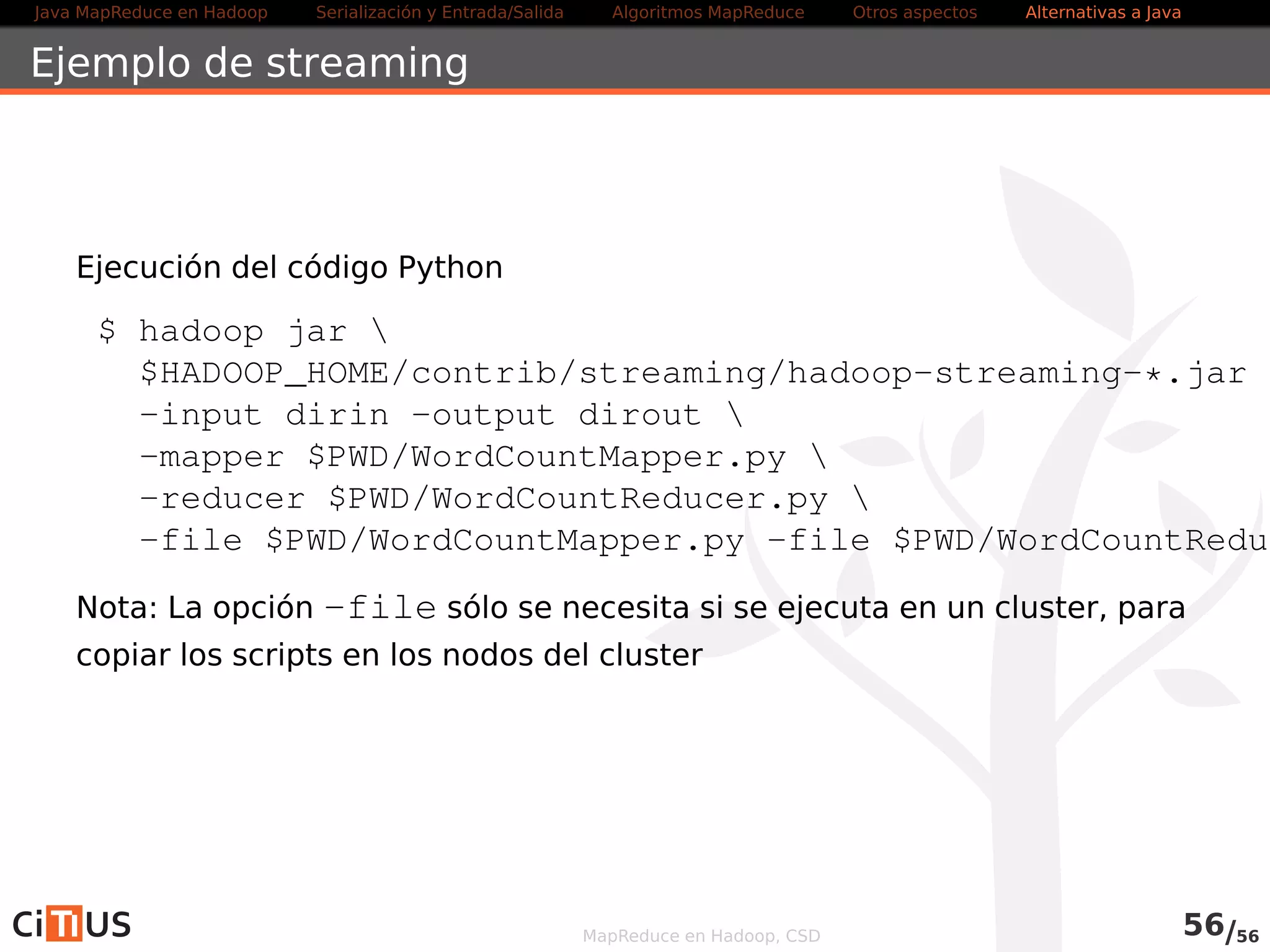 Java MapReduce en Hadoop Serialización y Entrada/Salida Tareas MapReduce Otros aspectos Alternativas a Java 
Ejemplo de streaming 
Ejecución del código Python 
$ yarn jar  
$HADOOP_PREFIX/share/hadoop/tools/lib/hadoop-streaming-*.-input indir -output outdir  
-mapper $PWD/WordCountMapper.py  
-reducer $PWD/WordCountReducer.py  
-file $PWD/WordCountMapper.py  
-file $PWD/WordCountReducer.py 
Nota: La opción -file sólo se necesita si se ejecuta en un cluster, para 
copiar los scripts en los nodos del cluster 
MapReduce en Hadoop, CSD 58/58 

