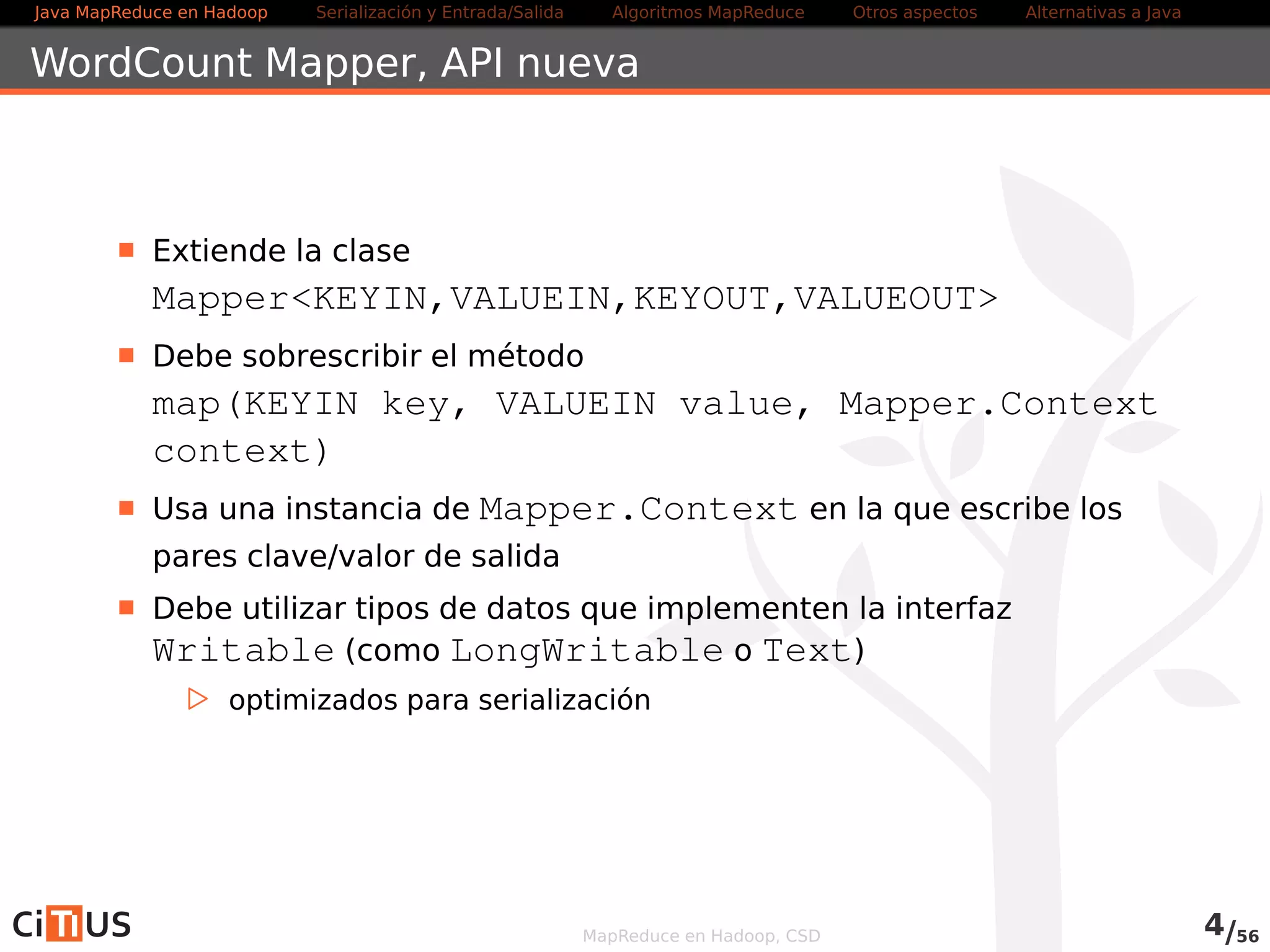 Java MapReduce en Hadoop Serialización y Entrada/Salida Tareas MapReduce Otros aspectos Alternativas a Java 
WordCount Mapper 
Extiende la clase 
MapperKEYIN,VALUEIN,KEYOUT,VALUEOUT 
Debe sobrescribir el método 
map(KEYIN key, VALUEIN value, Mapper.Context 
context) 
Usa una instancia de Context en la que escribe los pares 
clave/valor de salida 
Debe utilizar tipos de datos que implementen la interfaz 
Writable (como LongWritable o Text) 
. optimizados para serialización 
Otros métodos que se pueden sobrescribir: 
. setup(Context context) Llamado una vez al comienzo de la 
tarea 
. cleanup(Context context) Llamado una vez al final de la 
tarea 
MapReduce en Hadoop, CSD 4/58 
 
