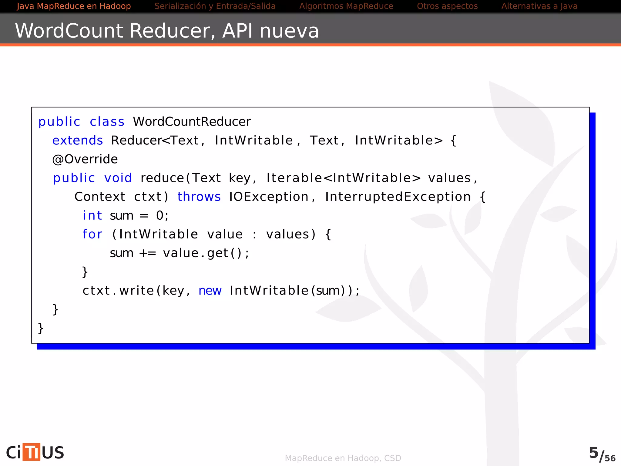 Java MapReduce en Hadoop Serialización y Entrada/Salida Tareas MapReduce Otros aspectos Alternativas a Java 
WordCount Reducer 
public class WordCountReducer 
extends ReducerText , IntWritable , Text , IntWritable { 
@Override 
public void reduce(Text key, IterableIntWritable values , 
Context ctxt ) throws IOException , InterruptedException { 
int sum = 0; 
for ( IntWritable value : values ) { 
sum += value . get ( ) ; 
} 
ctxt . write (key, new IntWritable (sum) ) ; 
} 
} 
MapReduce en Hadoop, CSD 5/58 
 