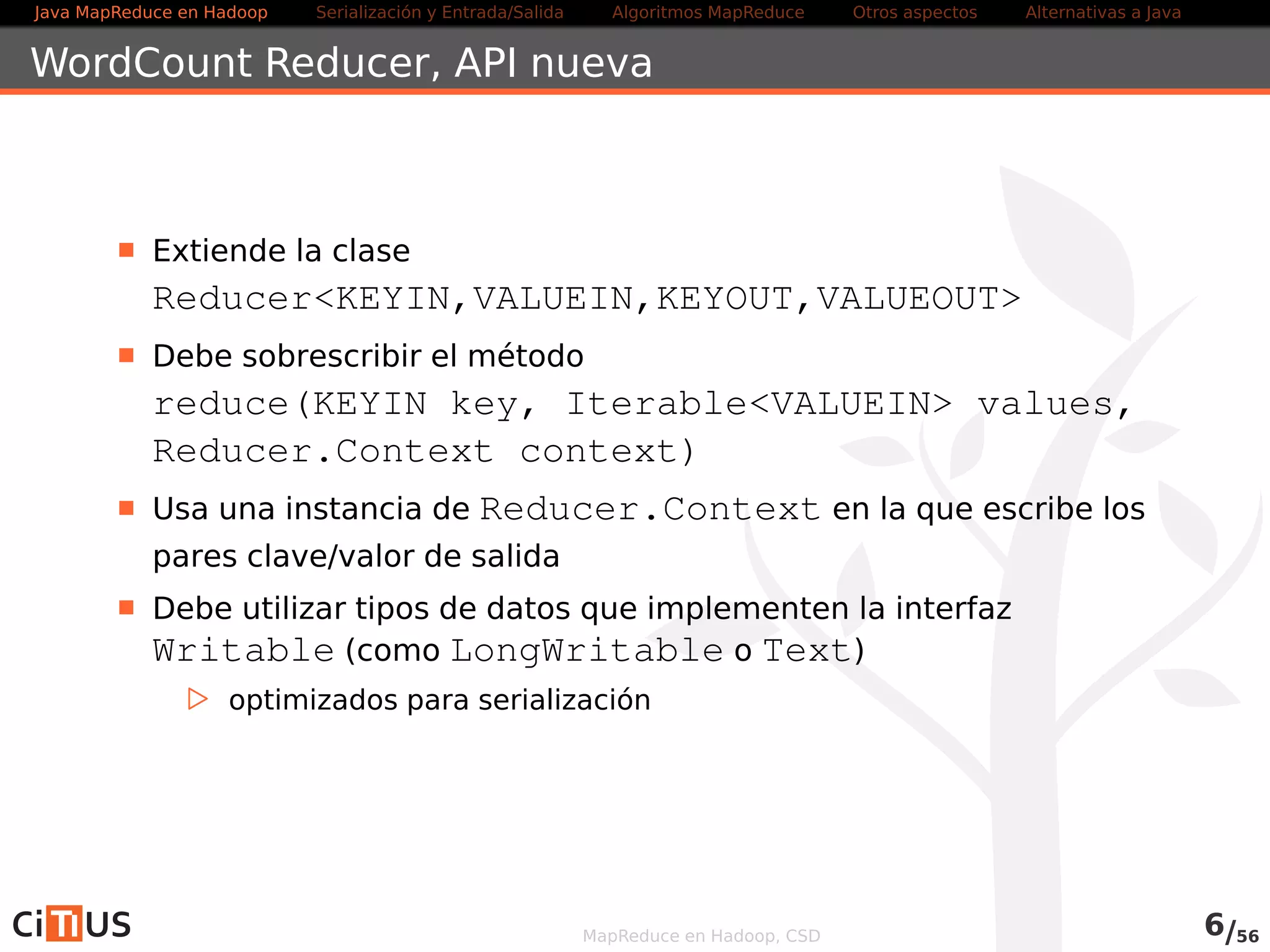 Java MapReduce en Hadoop Serialización y Entrada/Salida Tareas MapReduce Otros aspectos Alternativas a Java 
WordCount Reducer 
Extiende la clase 
ReducerKEYIN,VALUEIN,KEYOUT,VALUEOUT 
Debe sobrescribir el método 
reduce(KEYIN key, IterableVALUEIN values, 
Reducer.Context context) 
Usa una instancia de Context en la que escribe los pares 
clave/valor de salida 
Debe utilizar tipos de datos que implementen la interfaz 
Writable (como LongWritable o Text) 
. optimizados para serialización 
Otros métodos que se pueden sobrescribir: 
. setup(Context context) Llamado una vez al comienzo de la 
tarea 
. cleanup(Context context) Llamado una vez al final de la 
tarea 
MapReduce en Hadoop, CSD 6/58 
 