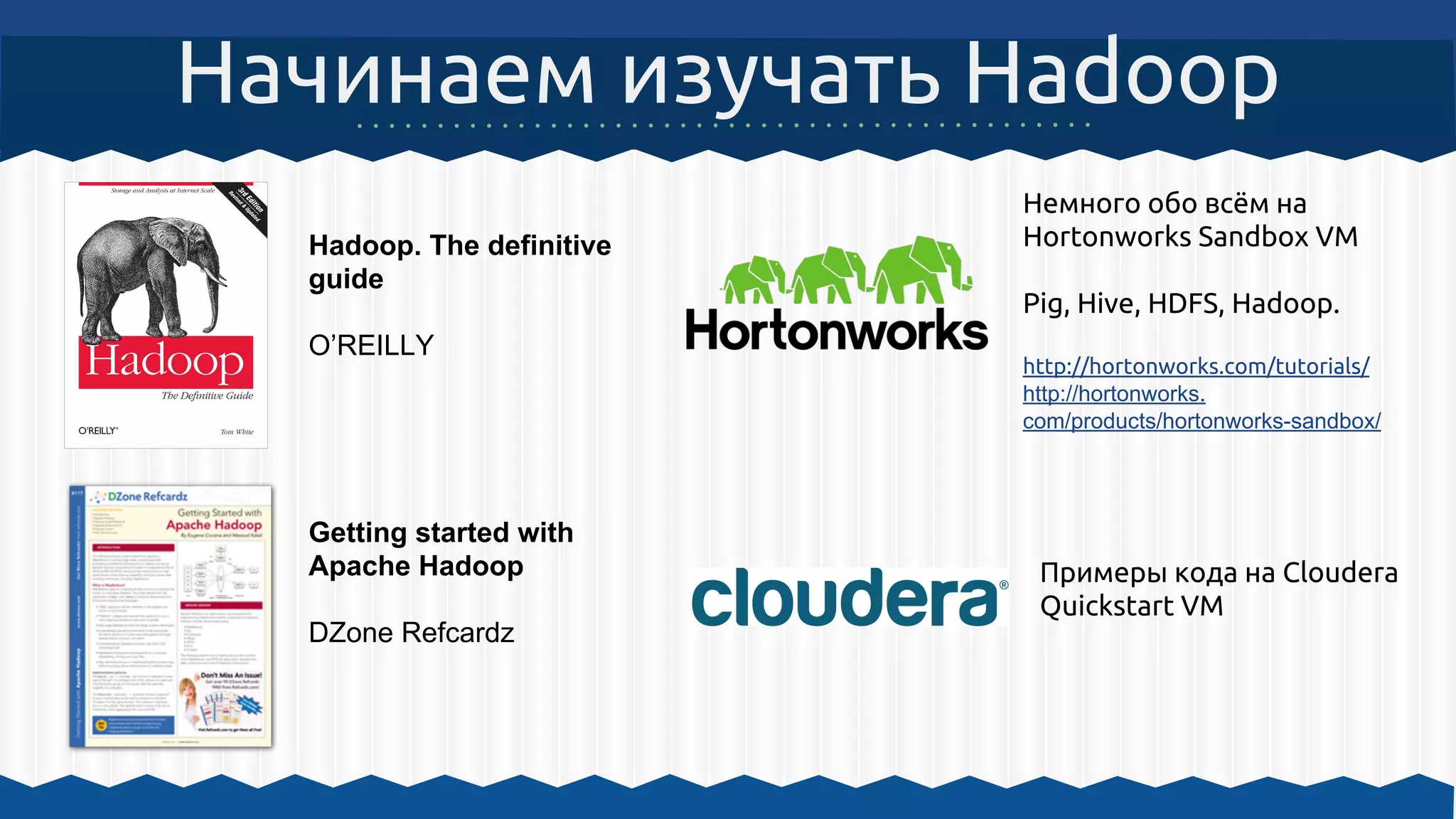 Начинаем изучать Hadoop
Hadoop. The definitive
guide
O’REILLY
Getting started with
Apache Hadoop
DZone Refcardz
Немного обо всём на
Hortonworks Sandbox VM
Pig, Hive, HDFS, Hadoop.
http://hortonworks.com/tutorials/
http://hortonworks.
com/products/hortonworks-sandbox/
Примеры кода на Cloudera
Quickstart VM
 