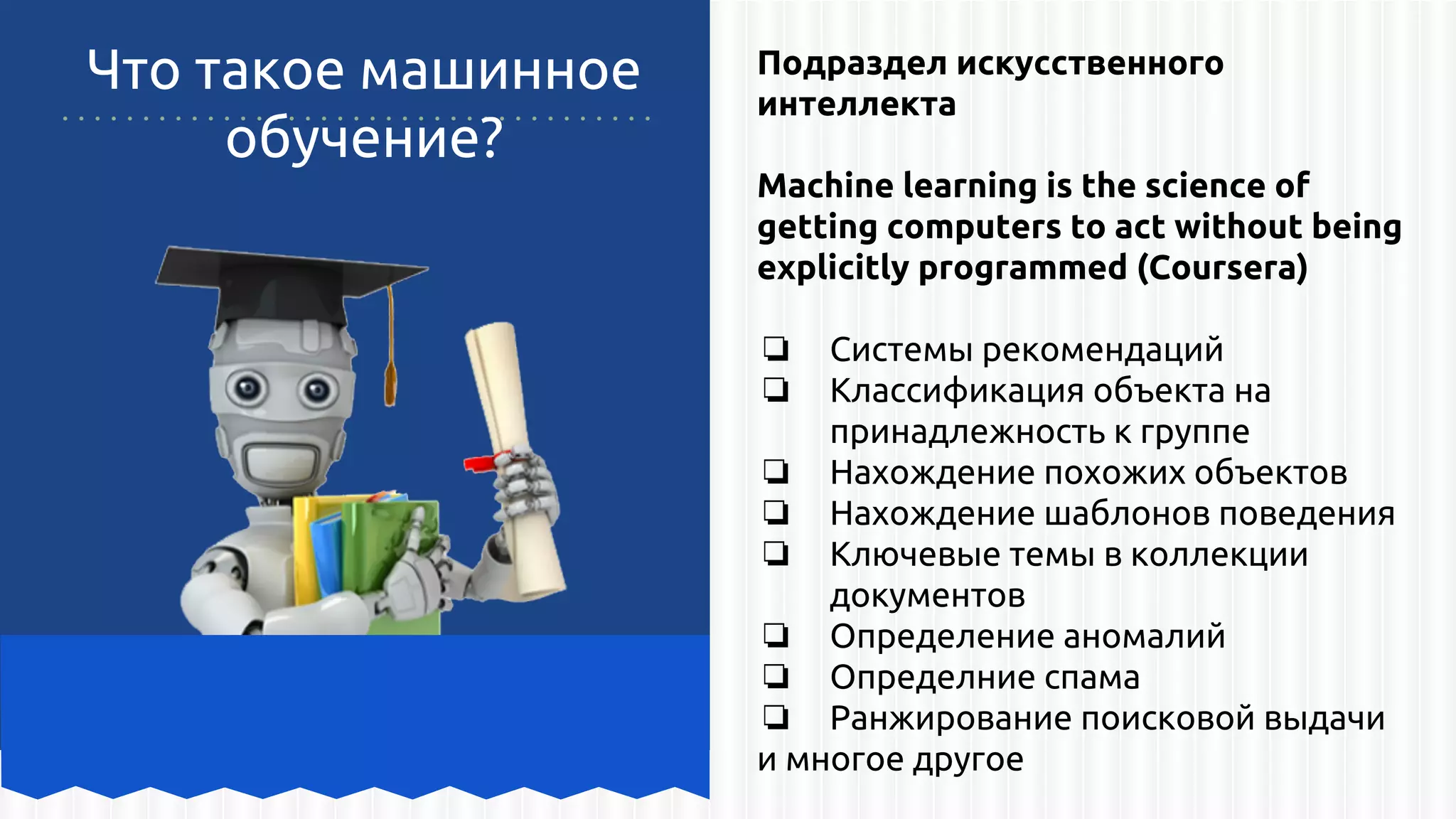 Что такое машинное
обучение?
Подраздел искусственного
интеллекта
Machine learning is the science of
getting computers to act without being
explicitly programmed (Coursera)
❏ Системы рекомендаций
❏ Классификация объекта на
принадлежность к группе
❏ Нахождение похожих объектов
❏ Нахождение шаблонов поведения
❏ Ключевые темы в коллекции
документов
❏ Определение аномалий
❏ Определние спама
❏ Ранжирование поисковой выдачи
и многое другое
 