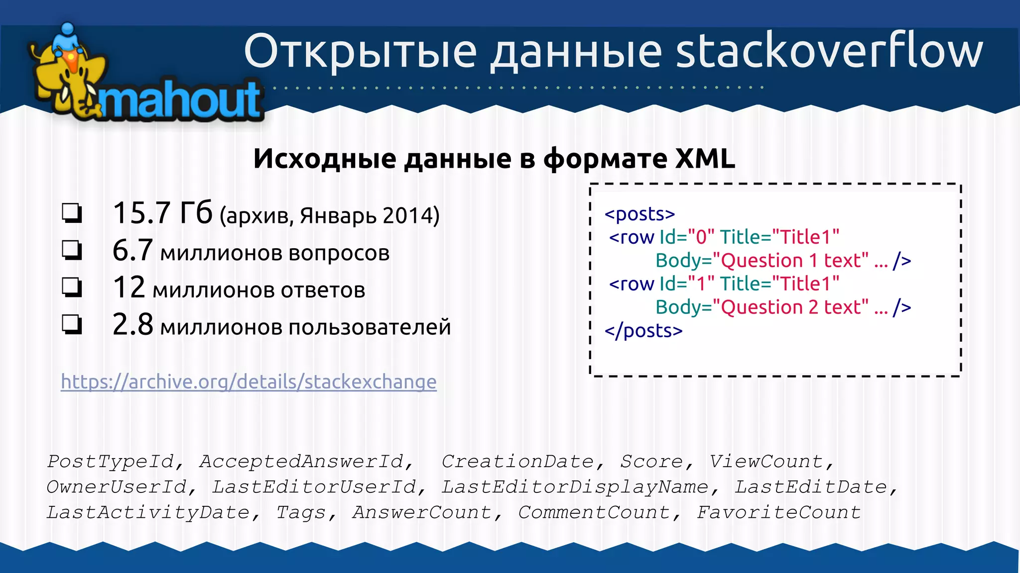 ❏ 15.7 Гб (архив, Январь 2014)
❏ 6.7 миллионов вопросов
❏ 12 миллионов ответов
❏ 2.8 миллионов пользователей
https://archive.org/details/stackexchange
Открытые данные stackoverflow
<posts>
<row Id="0" Title="Title1"
Body="Question 1 text" ... />
<row Id="1" Title="Title1"
Body="Question 2 text" ... />
</posts>
Исходные данные в формате XML
PostTypeId, AcceptedAnswerId, CreationDate, Score, ViewCount,
OwnerUserId, LastEditorUserId, LastEditorDisplayName, LastEditDate,
LastActivityDate, Tags, AnswerCount, CommentCount, FavoriteCount
 