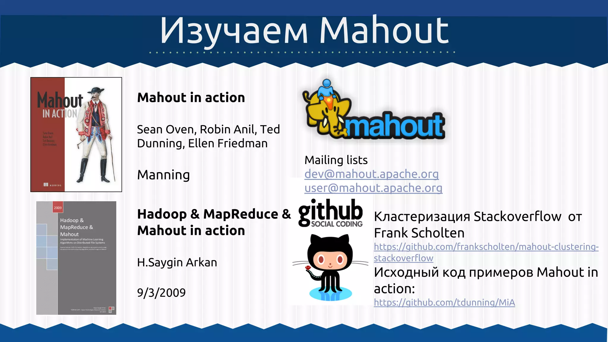 Изучаем Mahout
Mahout in action
Sean Oven, Robin Anil, Ted
Dunning, Ellen Friedman
Manning
Кластеризация Stackoverflow от
Frank Scholten
https://github.com/frankscholten/mahout-clustering-
stackoverflow
Исходный код примеров Mahout in
action:
https://github.com/tdunning/MiA
Mailing lists
dev@mahout.apache.org
user@mahout.apache.org
Hadoop & MapReduce &
Mahout in action
H.Saygin Arkan
9/3/2009
 