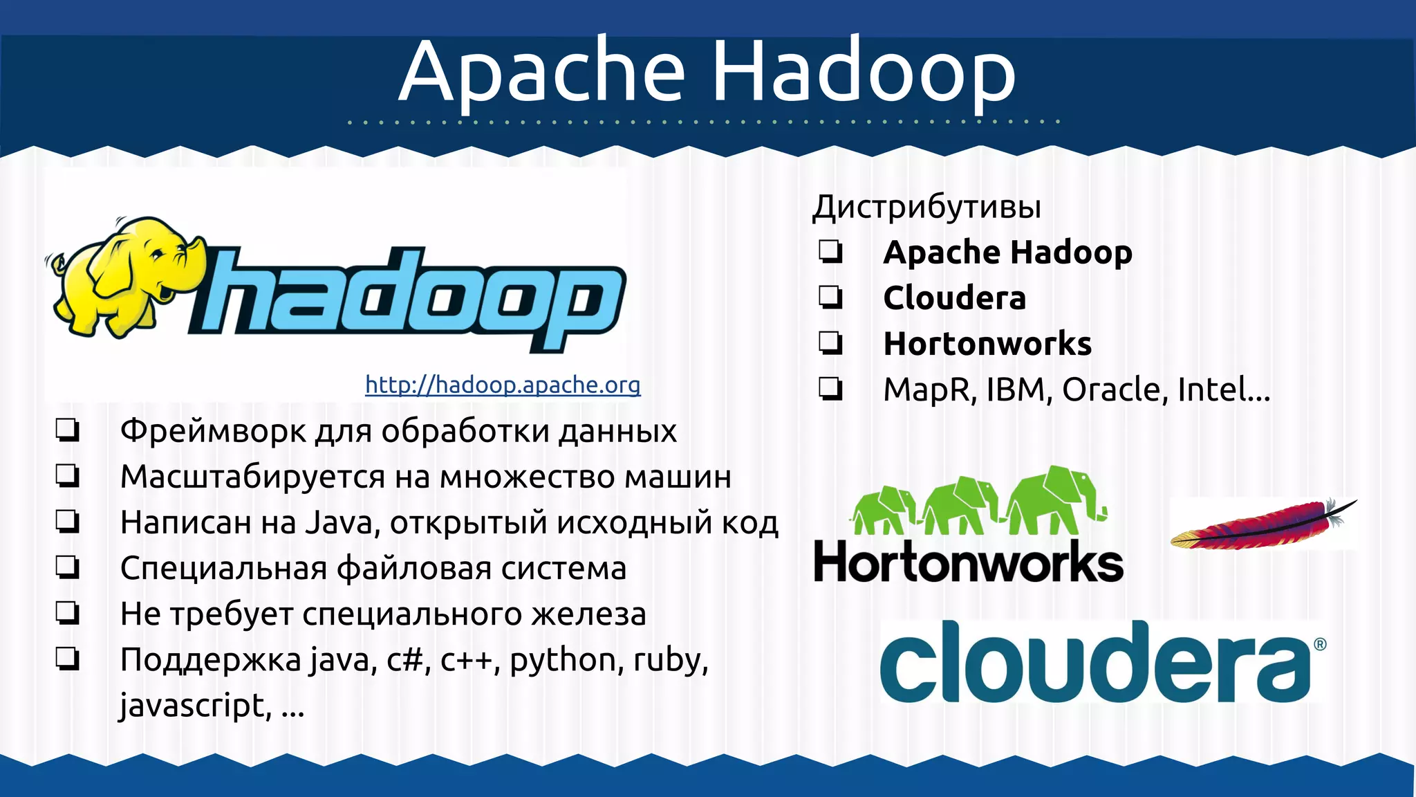Apache Hadoop
❏ Фреймворк для обработки данных
❏ Масштабируется на множество машин
❏ Написан на Java, открытый исходный код
❏ Специальная файловая система
❏ Не требует специального железа
❏ Поддержка java, c#, c++, python, ruby,
javascript, ...
http://hadoop.apache.org
Дистрибутивы
❏ Apache Hadoop
❏ Cloudera
❏ Hortonworks
❏ MapR, IBM, Oracle, Intel...
 