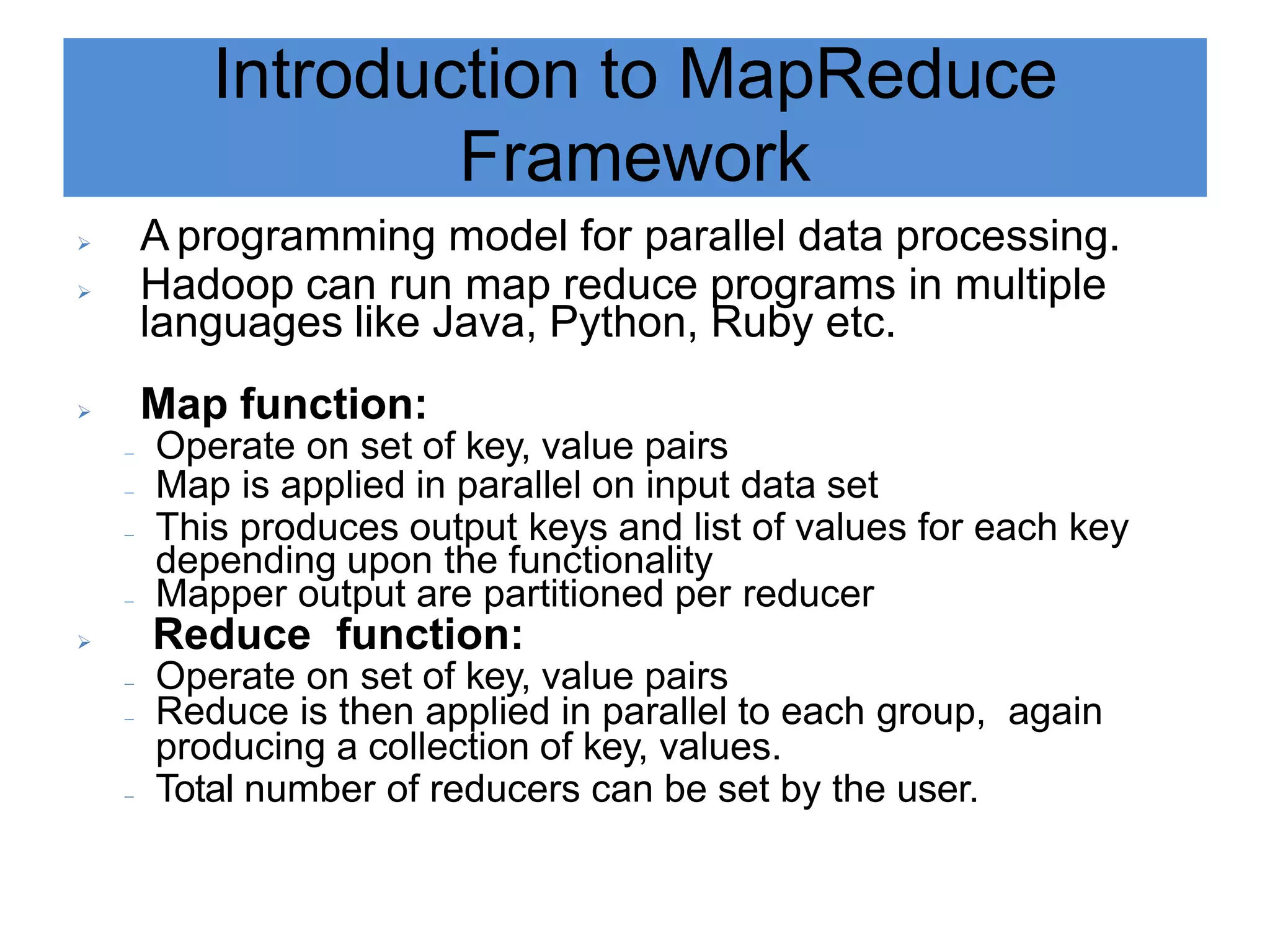 Introduction to MapReduce
Framework
 A programming model for parallel data processing.
 Hadoop can run map reduce programs in multiple
languages like Java, Python, Ruby etc.
 Map function:
 Operate on set of key, value pairs
 Map is applied in parallel on input data set
 This produces output keys and list of values for each key
depending upon the functionality
 Mapper output are partitioned per reducer
 Reduce function:
 Operate on set of key, value pairs
 Reduce is then applied in parallel to each group, again
producing a collection of key, values.
 Total number of reducers can be set by the user.
 