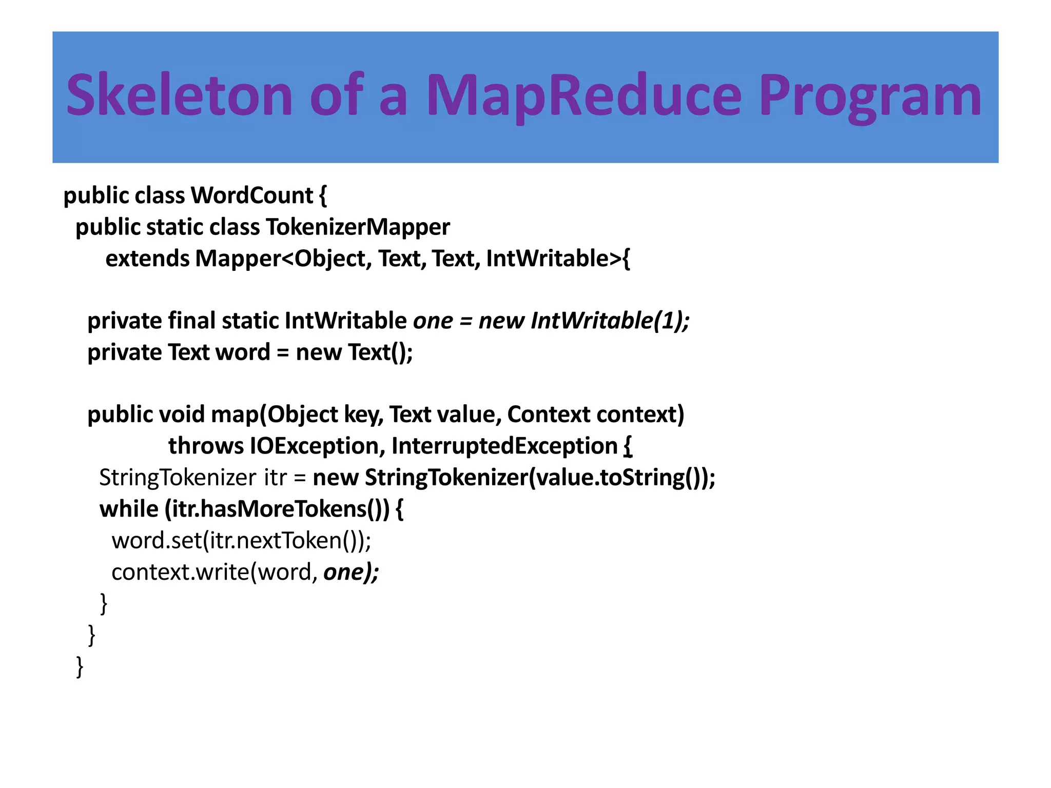 Skeleton of a MapReduce Program
public class WordCount {
public static class TokenizerMapper
extends Mapper<Object, Text, Text, IntWritable>{
private final static IntWritable one = new IntWritable(1);
private Text word = new Text();
public void map(Object key, Text value, Context context)
throws IOException, InterruptedException {
StringTokenizer itr = new StringTokenizer(value.toString());
while (itr.hasMoreTokens()) {
word.set(itr.nextToken());
context.write(word, one);
}
}
}
 