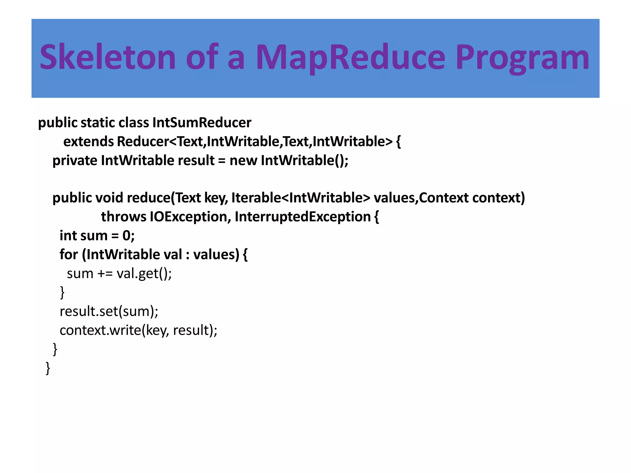 Skeleton of a MapReduce Program
public static class IntSumReducer
extends Reducer<Text,IntWritable,Text,IntWritable> {
private IntWritable result = new IntWritable();
public void reduce(Text key, Iterable<IntWritable> values,Context context)
throws IOException, InterruptedException {
int sum = 0;
for (IntWritable val : values) {
sum += val.get();
}
result.set(sum);
context.write(key, result);
}
}
 