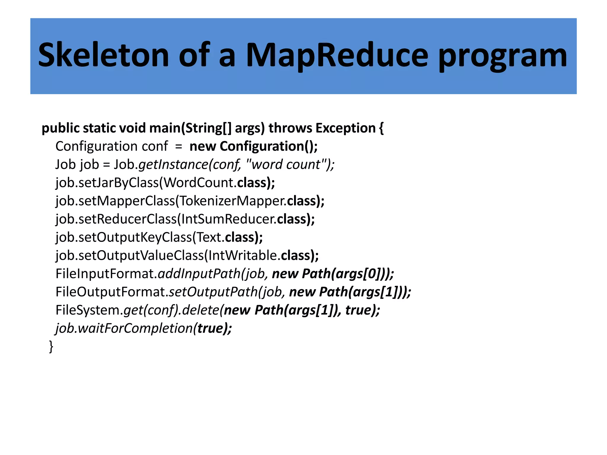 Skeleton of a MapReduce program
public static void main(String[] args) throws Exception {
Configuration conf = new Configuration();
Job job = Job.getInstance(conf, "word count");
job.setJarByClass(WordCount.class);
job.setMapperClass(TokenizerMapper.class);
job.setReducerClass(IntSumReducer.class);
job.setOutputKeyClass(Text.class);
job.setOutputValueClass(IntWritable.class);
FileInputFormat.addInputPath(job, new Path(args[0]));
FileOutputFormat.setOutputPath(job, new Path(args[1]));
FileSystem.get(conf).delete(new Path(args[1]), true);
job.waitForCompletion(true);
}
 