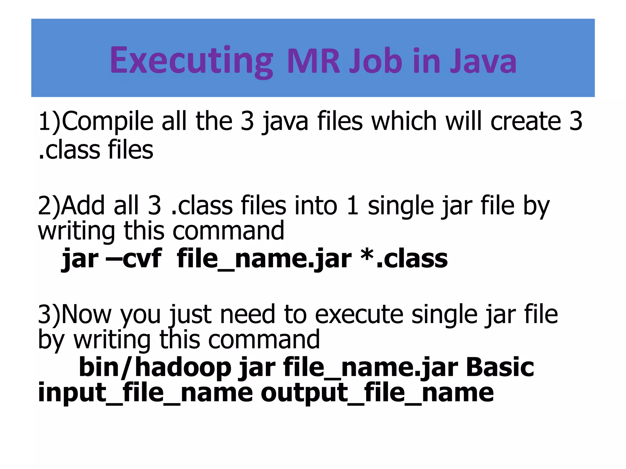 Executing MR Job in Java
1)Compile all the 3 java files which will create 3
.class files
2)Add all 3 .class files into 1 single jar file by
writing this command
jar –cvf file_name.jar *.class
3)Now you just need to execute single jar file
by writing this command
bin/hadoop jar file_name.jar Basic
input_file_name output_file_name
 