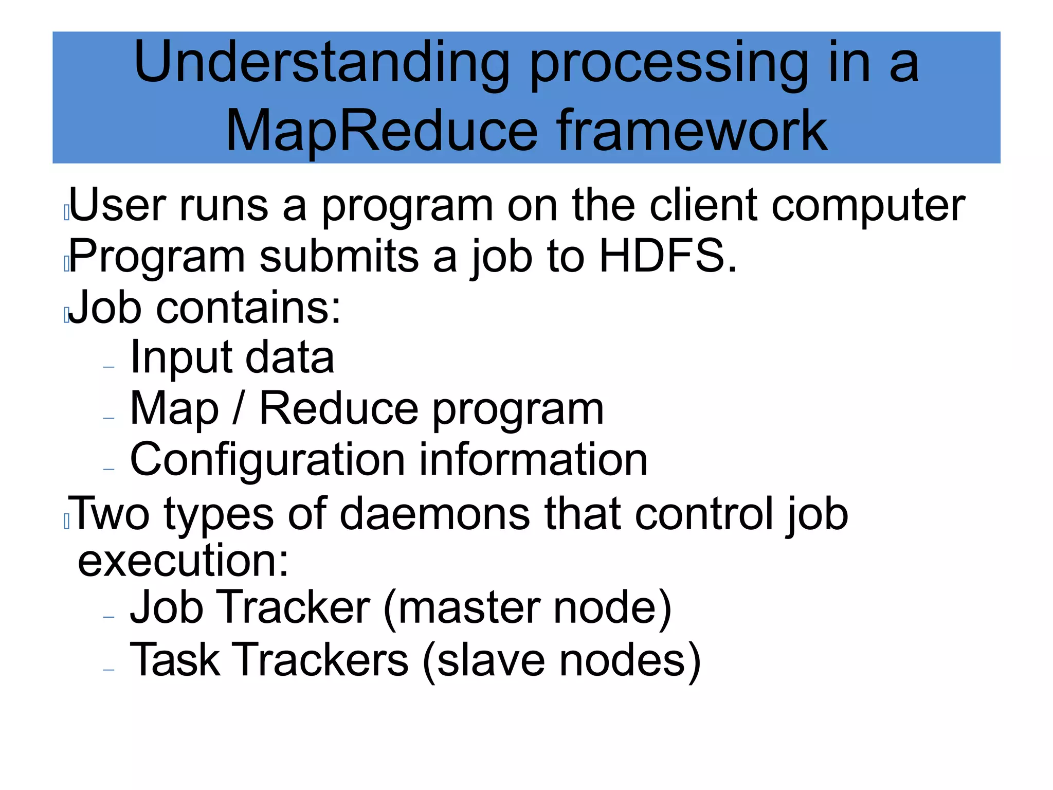 Understanding processing in a
MapReduce framework
🟃User runs a program on the client computer
🟃Program submits a job to HDFS.
🟃Job contains:
 Input data
 Map / Reduce program
 Configuration information
🟃Two types of daemons that control job
execution:
 Job Tracker (master node)
 Task Trackers (slave nodes)
 
