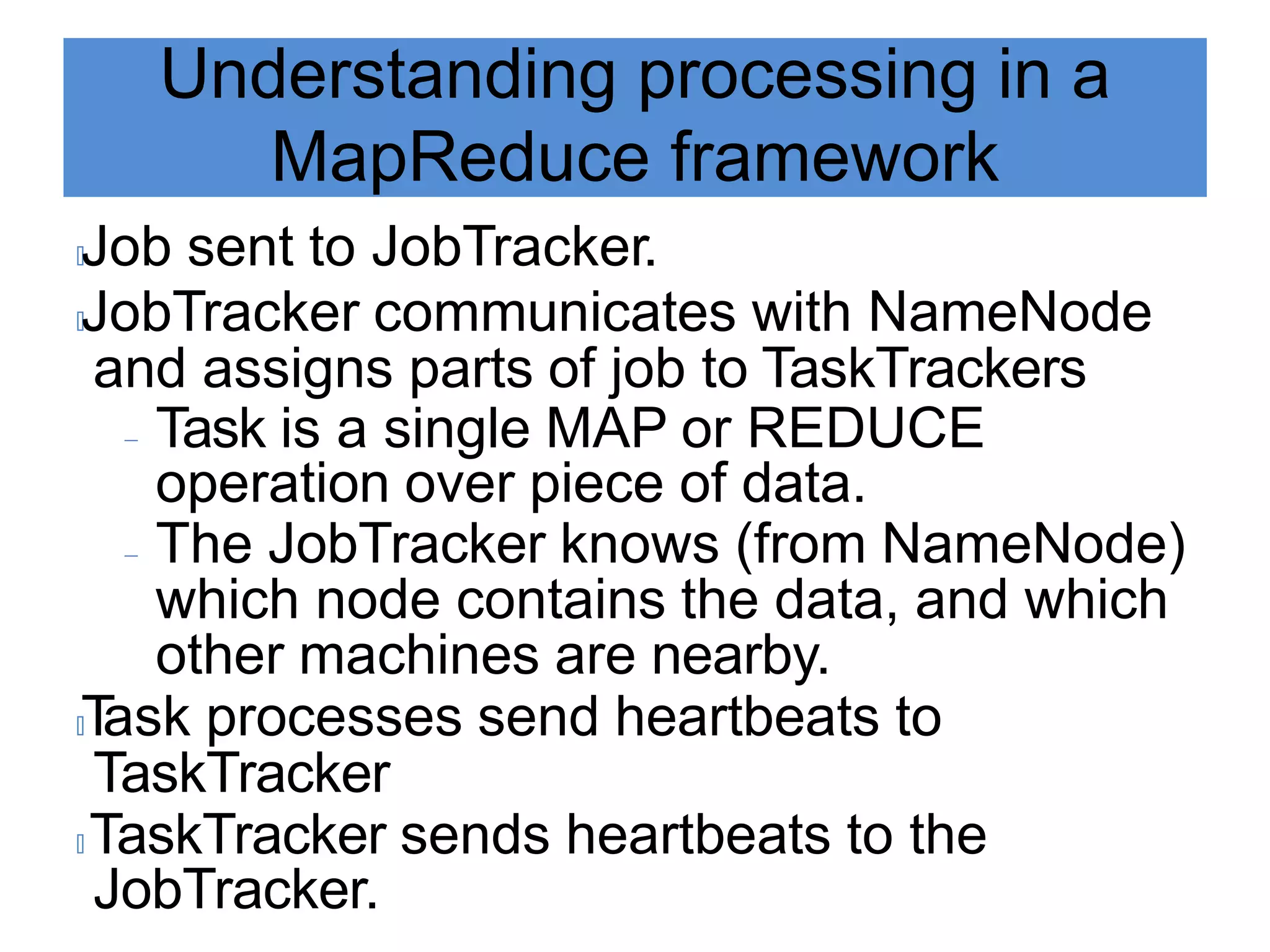 Understanding processing in a
MapReduce framework
🟃Job sent to JobTracker.
🟃JobTracker communicates with NameNode
and assigns parts of job to TaskTrackers
 Task is a single MAP or REDUCE
operation over piece of data.
 The JobTracker knows (from NameNode)
which node contains the data, and which
other machines are nearby.
🟃T
ask processes send heartbeats to
TaskTracker
🟃 TaskTracker sends heartbeats to the
JobTracker.
 
